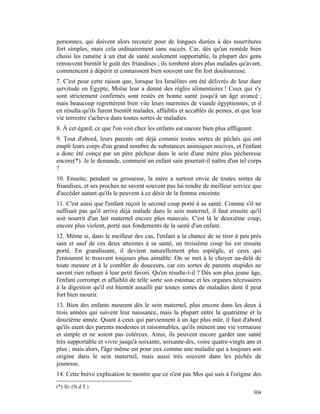 personnes, qui doivent alors recourir pour de longues durées à des nourritures
fort simples, mais cela ordinairement sans succès. Car, dès qu'un remède bien
choisi les ramène à un état de santé seulement supportable, la plupart des gens
retrouvent bientôt le goût des friandises ; ils tombent alors plus malades qu'avant,
commencent à dépérir et connaissent bien souvent une fin fort douloureuse.
7. C'est pour cette raison que, lorsque les Israélites ont été délivrés de leur dure
servitude en Égypte, Moïse leur a donné des règles alimentaires ! Ceux qui s'y
sont strictement confirmés sont restés en bonne santé jusqu'à un âge avancé ;
mais beaucoup regrettèrent bien vite leurs marmites de viande égyptiennes, et il
en résulta qu'ils furent bientôt malades, affaiblis et accablés de peines, et que leur
vie terrestre s'acheva dans toutes sortes de maladies.
8. À cet égard, ce que l'on voit chez les enfants est encore bien plus affligeant.
9. Tout d'abord, leurs parents ont déjà commis toutes sortes de péchés qui ont
empli leurs corps d'un grand nombre de substances animiques nocives, et l'enfant
a donc été conçu par un père pécheur dans le sein d'une mère plus pécheresse
encore(*). Je le demande, comment un enfant sain pourrait-il naître d'un tel corps
?
10. Ensuite, pendant sa grossesse, la mère a surtout envie de toutes sortes de
friandises, et ses proches ne savent souvent pas lui rendre de meilleur service que
d'accéder autant qu'ils le peuvent à ce désir de la femme enceinte.
11. C'est ainsi que l'enfant reçoit le second coup porté à sa santé. Comme s'il ne
suffisait pas qu'il arrive déjà malade dans le sein maternel, il faut ensuite qu'il
soit nourrit d'un lait maternel encore plus mauvais. C'est là le deuxième coup,
encore plus violent, porté aux fondements de la santé d'un enfant.
12. Même si, dans le meilleur des cas, l'enfant a la chance de se tirer à peu près
sain et sauf de ces deux atteintes à sa santé, un troisième coup lui est ensuite
porté. En grandissant, il devient naturellement plus espiègle, et ceux qui
l'entourent le trouvent toujours plus aimable. On se met à le choyer au-delà de
toute mesure et à le combler de douceurs, car ces sortes de parents stupides ne
savent rien refuser à leur petit favori. Qu'en résulte-t-il ? Dès son plus jeune âge,
l'enfant corrompt et affaiblit de telle sorte son estomac et les organes nécessaires
à la digestion qu'il est bientôt assailli par toutes sortes de maladies dont il peut
fort bien mourir.
13. Bien des enfants meurent dès le sein maternel, plus encore dans les deux à
trois années qui suivent leur naissance, mais la plupart entre la quatrième et la
douzième année. Quant à ceux qui parviennent à un âge plus mûr, il faut d'abord
qu'ils aient des parents modestes et raisonnables, qu'ils mènent une vie vertueuse
et simple et ne soient pas coléreux. Ainsi, ils peuvent encore garder une santé
très supportable et vivre jusqu'à soixante, soixante-dix, voire quatre-vingts ans et
plus ; mais alors, l'âge même est pour eux comme une maladie qui a toujours son
origine dans le sein maternel, mais aussi très souvent dans les péchés de
jeunesse.
14. Cette brève explication te montre que ce n'est pas Moi qui suis à l'origine des
(*) Sic.(N.d.T.)
                                                                                     304
 