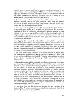 maladies du corps humain, mais bien les hommes eux-mêmes, depuis qu'ils ont
imprudemment commencé à négliger délibérément les commandements et les
règles que Je leur avais toujours donnés pour suivre leur propre entendement et
leur volonté, où les mauvais esprits qui séjournent dans l'air, la terre et les eaux
dès lors ont mis toujours plus d'obscurité et de confusion.
15. Les anciens savaient fort bien que passer la nuit dehors n'est pas bon pour les
hommes ; pourtant, c'est la nuit qu'ils menaient à bien leurs plus grosses
spéculations. Et toute spéculation excessive est comme le vol et le meurtre, qui,
comme tu le sais, se pratiquent surtout de nuit.
16. La Terre est assez grande pour nourrir encore mille fois plus d'hommes
qu'elle n'en porte à présent. Mais les terres ont été délimitées par la cupidité,
l'avarice et le désir de spéculation ; les plus riches, les plus avares et les plus
puissants se sont souvent approprié les terres les meilleures et les plus vastes et
ont persécuté tous ceux qui voulaient leur résister. C'est ainsi que maint homme
possède cent mille fois plus d’excellentes terres qu'il n'en a besoin pour faire
vivre sa famille et lui-même.
17. À l'opposé, des centaines de milliers d'hommes doivent aller vivre sur les
côtes afin de chercher dans la mer une nourriture pauvre et malsaine. C'est ainsi
que l'on a inventé la navigation, et que les hommes ont parcouru les rivages de la
mer pour chasser hardiment les trésors que recelaient ses eaux ; ainsi, de grands
peuples vivent aujourd'hui de la mer et sur les côtes, ce qui n'était pas le cas chez
les premiers hommes de cette terre.
18. S'il en est ainsi - comme l'enseigne l'expérience -, comment un homme doué
d'un peu de raison et d'intelligence pourrait-il encore penser que des peuples qui
se sont aussi considérablement éloignés de l'ancienne ordonnance devraient être
restés aussi sains que ces premiers hommes qui, dès le sein maternel, ne l'avaient
jamais quittée ?
19. La maladie qui, aujourd'hui, précède la mort du corps, n'est donc rien d'autre
que la conséquence de l'abandon presque complet de l'ancienne ordonnance,
mais elle est aussi, chez bien des hommes, le gardien d'une âme demeurée saine,
afin que celle-ci, se retirant peu à peu de sa chair mauvaise, échappe aux
mauvaises substances animiques qui enchaînent son corps, et, lorsque celles-ci
commencent à lui faire trop de mal, qu'elle puisse, avec l'aide de son esprit du
bien issu de l'au-delà, quitter ce corps pour toujours alors qu'il en est encore
temps et n'avoir plus jamais le moindre désir de retourner dans un corps - à
moins qu'elle ne quitte son corps en étant déjà devenue tout à fait mauvaise et
qu'elle ne cherche alors à entrer dans la chair d'un homme encore en vie sur cette
terre, afin de pouvoir se venger sur cette chair en la tourmentant de la manière la
plus cruelle et la plus impitoyable, ce que vous avez souvent vu arriver à des
hommes possédés par de mauvais esprits.
20. Avec cela, Mon ami, J'ai à coup sûr répondu plus que clairement à ta
question d'hier. À présent, nous allons donc parler un peu de cette chasse à la
gazelle et d'autres phénomènes semblables. »


                                                                                 305
 