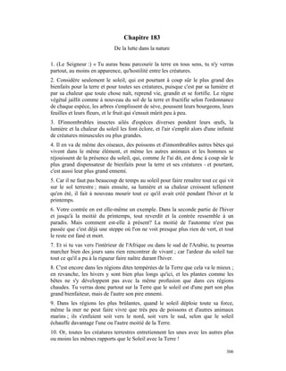 Chapitre 183
                              De la lutte dans la nature

1. (Le Seigneur :) « Tu auras beau parcourir la terre en tous sens, tu n'y verras
partout, au moins en apparence, qu'hostilité entre les créatures.
2. Considère seulement le soleil, qui est pourtant à coup sûr le plus grand des
bienfaits pour la terre et pour toutes ses créatures, puisque c'est par sa lumière et
par sa chaleur que toute chose naît, reprend vie, grandit et se fortifie. Le règne
végétal jaillit comme à nouveau du sol de la terre et fructifie selon l'ordonnance
de chaque espèce, les arbres s'emplissent de sève, poussent leurs bourgeons, leurs
feuilles et leurs fleurs, et le fruit qui s'ensuit mûrit peu à peu.
3. D'innombrables insectes ailés d'espèces diverses pondent leurs œufs, la
lumière et la chaleur du soleil les font éclore, et l'air s'emplit alors d'une infinité
de créatures minuscules ou plus grandes.
4. Il en va de même des oiseaux, des poissons et d'innombrables autres bêtes qui
vivent dans le même élément, et même les autres animaux et les hommes se
réjouissent de la présence du soleil, qui, comme Je l'ai dit, est donc à coup sûr le
plus grand dispensateur de bienfaits pour la terre et ses créatures - et pourtant,
c'est aussi leur plus grand ennemi.
5. Car il ne faut pas beaucoup de temps au soleil pour faire renaître tout ce qui vit
sur le sol terrestre ; mais ensuite, sa lumière et sa chaleur croissent tellement
qu'en été, il fait à nouveau mourir tout ce qu'il avait créé pendant l'hiver et le
printemps.
6. Votre contrée en est elle-même un exemple. Dans la seconde partie de l'hiver
et jusqu'à la moitié du printemps, tout reverdit et la contrée ressemble à un
paradis. Mais comment est-elle à présent? La moitié de l'automne n'est pas
passée que c'est déjà une steppe où l'on ne voit presque plus rien de vert, et tout
le reste est fané et mort.
7. Et si tu vas vers l'intérieur de l'Afrique ou dans le sud de l'Arabie, tu pourras
marcher bien des jours sans rien rencontrer de vivant ; car l'ardeur du soleil tue
tout ce qu'il a pu à la rigueur faire naître durant l'hiver.
8. C'est encore dans les régions dites tempérées de la Terre que cela va le mieux ;
en revanche, les hivers y sont bien plus longs qu'ici, et les plantes comme les
bêtes ne s'y développent pas avec la même profusion que dans ces régions
chaudes. Tu verras donc partout sur la Terre que le soleil est d'une part son plus
grand bienfaiteur, mais de l'autre son pire ennemi.
9. Dans les régions les plus brûlantes, quand le soleil déploie toute sa force,
même la mer ne peut faire vivre que très peu de poissons et d'autres animaux
marins ; ils s'enfuient soit vers le nord, soit vers le sud, selon que le soleil
échauffe davantage l'une ou l'autre moitié de la Terre.
10. Or, toutes les créatures terrestres entretiennent les unes avec les autres plus
ou moins les mêmes rapports que le Soleil avec la Terre !

                                                                                   306
 