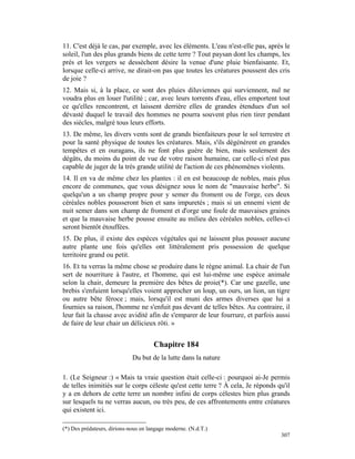 11. C'est déjà le cas, par exemple, avec les éléments. L'eau n'est-elle pas, après le
soleil, l'un des plus grands biens de cette terre ? Tout paysan dont les champs, les
prés et les vergers se dessèchent désire la venue d'une pluie bienfaisante. Et,
lorsque celle-ci arrive, ne dirait-on pas que toutes les créatures poussent des cris
de joie ?
12. Mais si, à la place, ce sont des pluies diluviennes qui surviennent, nul ne
voudra plus en louer l'utilité ; car, avec leurs torrents d'eau, elles emportent tout
ce qu'elles rencontrent, et laissent derrière elles de grandes étendues d'un sol
dévasté duquel le travail des hommes ne pourra souvent plus rien tirer pendant
des siècles, malgré tous leurs efforts.
13. De même, les divers vents sont de grands bienfaiteurs pour le sol terrestre et
pour la santé physique de toutes les créatures. Mais, s'ils dégénèrent en grandes
tempêtes et en ouragans, ils ne font plus guère de bien, mais seulement des
dégâts, du moins du point de vue de votre raison humaine, car celle-ci n'est pas
capable de juger de la très grande utilité de l'action de ces phénomènes violents.
14. Il en va de même chez les plantes : il en est beaucoup de nobles, mais plus
encore de communes, que vous désignez sous le nom de "mauvaise herbe". Si
quelqu'un a un champ propre pour y semer du froment ou de l'orge, ces deux
céréales nobles pousseront bien et sans impuretés ; mais si un ennemi vient de
nuit semer dans son champ de froment et d'orge une foule de mauvaises graines
et que la mauvaise herbe pousse ensuite au milieu des céréales nobles, celles-ci
seront bientôt étouffées.
15. De plus, il existe des espèces végétales qui ne laissent plus pousser aucune
autre plante une fois qu'elles ont littéralement pris possession de quelque
territoire grand ou petit.
16. Et tu verras la même chose se produire dans le règne animal. La chair de l'un
sert de nourriture à l'autre, et l'homme, qui est lui-même une espèce animale
selon la chair, demeure la première des bêtes de proie(*). Car une gazelle, une
brebis s'enfuient lorsqu'elles voient approcher un loup, un ours, un lion, un tigre
ou autre bête féroce ; mais, lorsqu'il est muni des armes diverses que lui a
fournies sa raison, l'homme ne s'enfuit pas devant de telles bêtes. Au contraire, il
leur fait la chasse avec avidité afin de s'emparer de leur fourrure, et parfois aussi
de faire de leur chair un délicieux rôti. »


                                      Chapitre 184
                             Du but de la lutte dans la nature

1. (Le Seigneur :) « Mais ta vraie question était celle-ci : pourquoi ai-Je permis
de telles inimitiés sur le corps céleste qu'est cette terre ? À cela, Je réponds qu'il
y a en dehors de cette terre un nombre infini de corps célestes bien plus grands
sur lesquels tu ne verras aucun, ou très peu, de ces affrontements entre créatures
qui existent ici.

(*) Des prédateurs, dirions-nous en langage moderne. (N.d.T.)
                                                                                  307
 