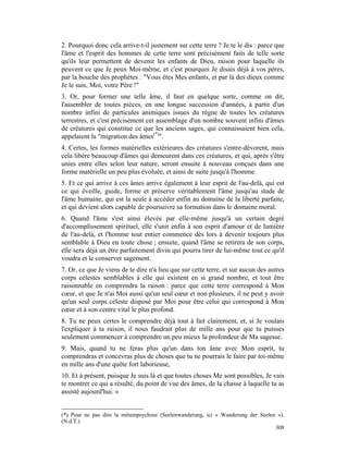 2. Pourquoi donc cela arrive-t-il justement sur cette terre ? Je te le dis : parce que
l'âme et l'esprit des hommes de cette terre sont précisément faits de telle sorte
qu'ils leur permettent de devenir les enfants de Dieu, raison pour laquelle ils
peuvent ce que Je peux Moi-même, et c'est pourquoi Je disais déjà à vos pères,
par la bouche des prophètes : "Vous êtes Mes enfants, et par là des dieux comme
Je le suis, Moi, votre Père !"
3. Or, pour former une telle âme, il faut en quelque sorte, comme on dit,
l'assembler de toutes pièces, en une longue succession d'années, à partir d'un
nombre infini de particules animiques issues du règne de toutes les créatures
terrestres, et c'est précisément cet assemblage d'un nombre souvent infini d'âmes
de créatures qui constitue ce que les anciens sages, qui connaissaient bien cela,
appelaient la "migration des âmes(*)".
4. Certes, les formes matérielles extérieures des créatures s'entre-dévorent, mais
cela libère beaucoup d'âmes qui demeurent dans ces créatures, et qui, après s'être
unies entre elles selon leur nature, seront ensuite à nouveau conçues dans une
forme matérielle un peu plus évoluée, et ainsi de suite jusqu'à l'homme.
5. Et ce qui arrive à ces âmes arrive également à leur esprit de l'au-delà, qui est
ce qui éveille, guide, forme et préserve véritablement l'âme jusqu'au stade de
l'âme humaine, qui est la seule à accéder enfin au domaine de la liberté parfaite,
et qui devient alors capable de poursuivre sa formation dans le domaine moral.
6. Quand l'âme s'est ainsi élevée par elle-même jusqu'à un certain degré
d'accomplissement spirituel, elle s'unit enfin à son esprit d'amour et de lumière
de l'au-delà, et l'homme tout entier commence dès lors à devenir toujours plus
semblable à Dieu en toute chose ; ensuite, quand l'âme se retirera de son corps,
elle sera déjà un être parfaitement divin qui pourra tirer de lui-même tout ce qu'il
voudra et le conserver sagement.
7. Or, ce que Je viens de te dire n'a lieu que sur cette terre, et sur aucun des autres
corps célestes semblables à elle qui existent en si grand nombre, et tout être
raisonnable en comprendra la raison : parce que cette terre correspond à Mon
cœur, et que Je n'ai Moi aussi qu'un seul cœur et non plusieurs, il ne peut y avoir
qu'un seul corps céleste disposé par Moi pour être celui qui correspond à Mon
cœur et à son centre vital le plus profond.
8. Tu ne peux certes le comprendre déjà tout à fait clairement, et, si Je voulais
l'expliquer à ta raison, il nous faudrait plus de mille ans pour que tu puisses
seulement commencer à comprendre un peu mieux la profondeur de Ma sagesse.
9. Mais, quand tu ne feras plus qu'un dans ton âme avec Mon esprit, tu
comprendras et concevras plus de choses que tu ne pourrais le faire par toi-même
en mille ans d'une quête fort laborieuse,
10. Et à présent, puisque Je suis là et que toutes choses Me sont possibles, Je vais
te montrer ce qui a résulté, du point de vue des âmes, de la chasse à laquelle tu as
assisté aujourd'hui. »


(*) Pour ne pas dire la métempsychose (Seelenwanderung, ici « Wanderung der Seelen »).
(N.d.T.)
                                                                                  308
 