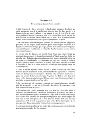 Chapitre 185
                     Un exemple de réunion d'âmes animales

1. (Le Seigneur :) « Tu as toi-même vu l'aigle géant s'emparer du chacal qui
s'était auparavant repu de la gazelle, puis s'envoler avec lui dans les airs et le
laisser tomber sur un sol rocheux, ce qui a causé la mort de cette bête de proie,
après quoi l'aigle s'en est de nouveau saisi et l'a emporté loin vers le sud, où il a
son nid dans les falaises. Arrivé là-bas avec sa proie, il l'a à nouveau laissée
tomber d'une certaine hauteur, parce qu'elle commençait à lui peser.
2. Or, cette proie, heurtant une paroi rocheuse, est tombée dans une gorge assez
profonde, où des bergers arabes faisaient paître leurs maigres troupeaux. Ces
bergers se sont bientôt aperçus que l'aigle, ennemi bien connu de leurs troupeaux,
descendait toujours plus bas dans la vallée afin d'y aller chercher sa proie tombée
dans les profondeurs.
3. Voyant cela, les bergers ont aussitôt tendu leurs arcs, visant l'aigle qui
continuait de descendre, et, lorsqu'ils ont estimé qu'il était assez bas, ils lui ont
décoché leurs flèches aiguës - et voici que ces trois bergers ont touché l'aigle, qui
est tombé mort dans la vallée et a été emporté par les bergers comme un véritable
trophée. Quant au pauvre chacal avec sa gazelle, il gît encore entre les rochers où
il est tombé au fond de la vallée, et ne sera dévoré que dans quelque temps par
d'autres rapaces.
4. Mais à présent, regarde : là-bas, devant la porte, se tient déjà une forme
humaine pareille à celle d'un enfant, et elle attend d'être reçue dans le sein d'une
mère lors d'une prochaine conception ! Derrière cette apparition d'une âme, tu
peux voir un être de lumière : c'est déjà l'esprit de l'au-delà de cette âme, et il
devra veiller à ce que cette âme, pour l'heure encore naturelle, trouve refuge à la
prochaine occasion dans le sein d'une mère.
5. Tu viens donc de voir comment, à partir de ces trois dernières âmes animales
déjà fort accomplies - et qui ont eu, bien sûr, des milliers de précurseurs -, une
âme humaine vient de se former.
6. Un enfant mâle viendra au monde avec cette âme, et, s'il est bien élevé, il
deviendra un grand homme. La douceur de la gazelle gouvernera son cœur, la
ruse du chacal son intelligence, et la force de l'aigle géant sa raison, son courage
et sa volonté. Son caractère sera principalement guerrier, mais il sera tempéré par
son cœur et son intelligence, et ce sera donc un homme fort utile en toute
circonstance. S'il devient un guerrier, il aura certes de la chance grâce à son
courage, mais il pourra aussi être victime d'autres armes guerrières.
7. Afin que tu puisses observer cet enfant dès sa naissance, ton voisin terrestre
pourra devenir son père dès l'an prochain.

                                                                                 309
 