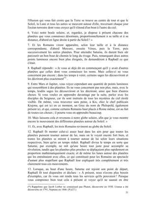 l'illusion qui vous fait croire que la Terre se trouve au centre de tout et que le
Soleil, la Lune et tous les astres se meuvent autour d'elle, traversant chaque jour
l'océan terrestre dont vous croyez qu'il s'étend d'un bout à l'autre du ciel.
6. Voici notre boule solaire, et, regardez, je dispose à présent chacune des
planètes que vous connaissez désormais, proportionnellement à sa taille et à sa
distance, d'abord en ligne droite à partir du Soleil ! »
7. Et les Romains virent apparaître, selon leur taille et à la distance
correspondante, d'abord Mercure, ensuite Vénus, puis la Terre, puis
successivement les autres planètes. Pour atteindre Saturne, ils durent bien sûr
parcourir un bon bout de chemin le long du rivage. Puis, remarquant deux autres
points lumineux encore bien plus éloignés, ils demandèrent à Raphaël ce que
c'était.
8. Raphaël répondit : « Je vous ai déjà dit en commençant qu'il y avait d'autres
planètes que celles dont vous connaissez les noms. Mais celles-ci ne vous
concernent pas encore ; dans les temps à venir, certains sages les découvriront et
les décriront plus exactement(*) .
9. Entre Mars et Jupiter, vous voyez cependant une quantité de points lumineux
qui ressemblent à des planètes. Ils ne vous concernent pas non plus, mais, avec le
temps, lesdits sages les découvriront et les décriront, ainsi que bien d'autres
choses. Si vous voulez en apprendre davantage par la suite, parlez avec les
disciples du Seigneur, car ils sont instruits de tous les mystères du ciel étoilé
visible. De même, vous trouverez sans peine, à Kis, chez le chef publicain
Kisjona, qui est ici en ce moment, un Grec du nom de Philopold, également
présent ici, et qui, comme certains Romains haut placés à Rome même, est au fait
de toutes ces choses ; il pourra vous en apprendre beaucoup.
10. Mais laissons cela et revenons à notre globe solaire, afin que je vous montre
encore le mouvement des différentes planètes autour du Soleil. »
11. Et, avec Raphaël, les trois Romains revinrent au globe du Soleil.
12. Raphaël fit monter celui-ci assez haut dans les airs pour que toutes les
planètes puissent tourner autour de lui, mais on le voyait encore fort bien, et
toutes les planètes se mirent à tourner autour de lui selon leurs situations
respectives, bien qu'en un temps réduit. Raphaël divisa le temps en sorte que
Saturne, par exemple, ne mît qu'une heure tout juste pour accomplir sa
révolution, tandis que les planètes plus proches se déplaçaient plus rapidement en
proportion mathématiquement exacte, et de même les lunes autour des planètes
qui les entraînaient avec elles, ce qui constituait pour les Romains un spectacle
d'autant plus stupéfiant que Raphaël leur expliquait très complètement et très
clairement tous ces mouvements.
13. Lorsque, au bout d'une heure, Saturne eut rejoint son point de départ,
Raphaël fit tout disparaître et déclara : « À présent, nous n'avons plus besoin
d'exemples, car ils vous ont rendu tous les services qu'ils pouvaient ! Puisque
vous comprenez bien tout cela à présent et voyez qu'il ne saurait en être

(*) Rappelons que Jacob Lorber ne connaissait pas Pluton, découverte en 1930. Uranus a été
découverte en 1791, Neptune en 1846. (N.d.T.)
                                                                                       31
 