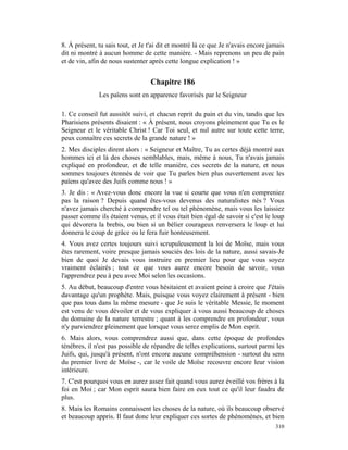 8. À présent, tu sais tout, et Je t'ai dit et montré là ce que Je n'avais encore jamais
dit ni montré à aucun homme de cette manière. - Mais reprenons un peu de pain
et de vin, afin de nous sustenter après cette longue explication ! »


                                  Chapitre 186
              Les païens sont en apparence favorisés par le Seigneur

1. Ce conseil fut aussitôt suivi, et chacun reprit du pain et du vin, tandis que les
Pharisiens présents disaient : « À présent, nous croyons pleinement que Tu es le
Seigneur et le véritable Christ ! Car Toi seul, et nul autre sur toute cette terre,
peux connaître ces secrets de la grande nature ! »
2. Mes disciples dirent alors : « Seigneur et Maître, Tu as certes déjà montré aux
hommes ici et là des choses semblables, mais, même à nous, Tu n'avais jamais
expliqué en profondeur, et de telle manière, ces secrets de la nature, et nous
sommes toujours étonnés de voir que Tu parles bien plus ouvertement avec les
païens qu'avec des Juifs comme nous ! »
3. Je dis : « Avez-vous donc encore la vue si courte que vous n'en compreniez
pas la raison ? Depuis quand êtes-vous devenus des naturalistes nés ? Vous
n'avez jamais cherché à comprendre tel ou tel phénomène, mais vous les laissiez
passer comme ils étaient venus, et il vous était bien égal de savoir si c'est le loup
qui dévorera la brebis, ou bien si un bélier courageux renversera le loup et lui
donnera le coup de grâce ou le fera fuir honteusement.
4. Vous avez certes toujours suivi scrupuleusement la loi de Moïse, mais vous
êtes rarement, voire presque jamais souciés des lois de la nature, aussi savais-Je
bien de quoi Je devais vous instruire en premier lieu pour que vous soyez
vraiment éclairés ; tout ce que vous aurez encore besoin de savoir, vous
l'apprendrez peu à peu avec Moi selon les occasions.
5. Au début, beaucoup d'entre vous hésitaient et avaient peine à croire que J'étais
davantage qu'un prophète. Mais, puisque vous voyez clairement à présent - bien
que pas tous dans la même mesure - que Je suis le véritable Messie, le moment
est venu de vous dévoiler et de vous expliquer à vous aussi beaucoup de choses
du domaine de la nature terrestre ; quant à les comprendre en profondeur, vous
n'y parviendrez pleinement que lorsque vous serez emplis de Mon esprit.
6. Mais alors, vous comprendrez aussi que, dans cette époque de profondes
ténèbres, il n'est pas possible de répandre de telles explications, surtout parmi les
Juifs, qui, jusqu'à présent, n'ont encore aucune compréhension - surtout du sens
du premier livre de Moïse -, car le voile de Moïse recouvre encore leur vision
intérieure.
7. C'est pourquoi vous en aurez assez fait quand vous aurez éveillé vos frères à la
foi en Moi ; car Mon esprit saura bien faire en eux tout ce qu'il leur faudra de
plus.
8. Mais les Romains connaissent les choses de la nature, où ils beaucoup observé
et beaucoup appris. Il faut donc leur expliquer ces sortes de phénomènes, et bien
                                                                                   310
 