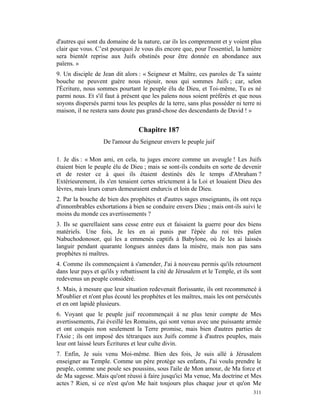 d'autres qui sont du domaine de la nature, car ils les comprennent et y voient plus
clair que vous. C’est pourquoi Je vous dis encore que, pour l'essentiel, la lumière
sera bientôt reprise aux Juifs obstinés pour être donnée en abondance aux
païens. »
9. Un disciple de Jean dit alors : « Seigneur et Maître, ces paroles de Ta sainte
bouche ne peuvent guère nous réjouir, nous qui sommes Juifs ; car, selon
l'Écriture, nous sommes pourtant le peuple élu de Dieu, et Toi-même, Tu es né
parmi nous. Et s'il faut à présent que les païens nous soient préférés et que nous
soyons dispersés parmi tous les peuples de la terre, sans plus posséder ni terre ni
maison, il ne restera sans doute pas grand-chose des descendants de David ! »


                                  Chapitre 187
                   De l'amour du Seigneur envers le peuple juif

1. Je dis : « Mon ami, en cela, tu juges encore comme un aveugle ! Les Juifs
étaient bien le peuple élu de Dieu ; mais se sont-ils conduits en sorte de devenir
et de rester ce à quoi ils étaient destinés dès le temps d'Abraham ?
Extérieurement, ils s'en tenaient certes strictement à la Loi et louaient Dieu des
lèvres, mais leurs cœurs demeuraient endurcis et loin de Dieu.
2. Par la bouche de bien des prophètes et d'autres sages enseignants, ils ont reçu
d'innombrables exhortations à bien se conduire envers Dieu ; mais ont-ils suivi le
moins du monde ces avertissements ?
3. Ils se querellaient sans cesse entre eux et faisaient la guerre pour des biens
matériels. Une fois, Je les en ai punis par l'épée du roi très païen
Nabuchodonosor, qui les a emmenés captifs à Babylone, où Je les ai laissés
languir pendant quarante longues années dans la misère, mais non pas sans
prophètes ni maîtres.
4. Comme ils commençaient à s'amender, J'ai à nouveau permis qu'ils retournent
dans leur pays et qu'ils y rebattissent la cité de Jérusalem et le Temple, et ils sont
redevenus un peuple considéré.
5. Mais, à mesure que leur situation redevenait florissante, ils ont recommencé à
M'oublier et n'ont plus écouté les prophètes et les maîtres, mais les ont persécutés
et en ont lapidé plusieurs.
6. Voyant que le peuple juif recommençait à ne plus tenir compte de Mes
avertissements, J'ai éveillé les Romains, qui sont venus avec une puissante armée
et ont conquis non seulement la Terre promise, mais bien d'autres parties de
l'Asie ; ils ont imposé des tétrarques aux Juifs comme à d'autres peuples, mais
leur ont laissé leurs Écritures et leur culte divin.
7. Enfin, Je suis venu Moi-même. Bien des fois, Je suis allé à Jérusalem
enseigner au Temple. Comme un père protège ses enfants, J'ai voulu prendre le
peuple, comme une poule ses poussins, sous l'aile de Mon amour, de Ma force et
de Ma sagesse. Mais qu'ont réussi à faire jusqu'ici Ma venue, Ma doctrine et Mes
actes ? Rien, si ce n'est qu'on Me hait toujours plus chaque jour et qu'on Me
                                                                                  311
 