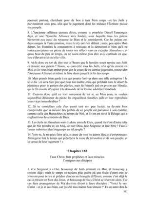 poursuit partout, cherchant pour de bon à tuer Mon corps - et les Juifs y
parviendront sous peu, afin que le jugement dont les menace l'Écriture puisse
s'accomplir.
8. L'Ancienne Alliance cessera d'être, comme le prophète Daniel l'annonçait
déjà, et une Nouvelle Alliance sera fondée, sous laquelle tous les païens
hériteront eux aussi du royaume de Dieu et le posséderont. Car les païens ont
déjà conquis la Terre promise, mais ils n'y ont rien détruit ; mais, peu après Mon
départ, les Romains la conquerront à nouveau et la détruiront si bien qu'il ne
restera pas pierre sur pierre de toutes ses villes - sans en excepter Jérusalem -, et
qu'au bout de peu de temps, on ne saura même plus dire avec certitude en quel
lieu s'élevait telle ou telle ville.
9. Ai-Je donc eu tort de dire tout à l'heure que la lumière serait reprise aux Juifs
et donnée aux païens ? Sinon, va convertir tous les Juifs, afin qu'ils croient en
Moi, et Je veux bien arrêter pour eux le cours de ce dernier jugement, renouveler
l'Ancienne Alliance et même la faire durer jusqu'à la fin des temps.
10. Mais prends bien garde à ce qui pourra t'arriver dans une telle entreprise ! Je
te le dis : ce sera bien pire que pour ton maître Jean, qui prêchait dans le désert la
pénitence pour le pardon des péchés, mais fut bientôt jeté en prison par Hérode,
qui le fit ensuite décapiter à la demande de la femme adultère Hérodiade.
11. Crois-tu donc qu'il en irait autrement de toi si, en Mon nom, tu voulais
aujourd'hui détourner du péché les orgueilleux notables juifs et leur reprochais
leurs vices innombrables ?
12. Si tu considères cela d'un esprit tant soit peu lucide, tu devrais bien
comprendre que la mesure des péchés de ce peuple est parvenue à son comble,
comme celle des Hanochites au temps de Noé, et il s'en est suivi le Déluge, qui a
englouti tous les ennemis de Dieu.
13. Les Juifs de Jérusalem sont-ils donc amis de Dieu, quand ils n'ont d'autre idée
que de Me prendre et, en Moi, de tuer Dieu, leur Seigneur et leur Père ? Faut-il
laisser subsister plus longtemps un tel peuple ?
14. Vois-tu, Je ne peux faire cela, à cause de tous les autres élus, et c'est pourquoi
J'abrégerai fort le temps qui précédera la ruine de Jérusalem et de son peuple, et
la venue de leur jugement ! »


                                  Chapitre 188
                   Faux Christ, faux prophètes et faux miracles.
                            Consignes aux disciples

1. (Le Seigneur :) « Oui, beaucoup de Juifs croiront en Moi, et beaucoup y
croient déjà ; mais le temps ne tardera plus guère où une foule d'entre eux se
lèveront pour écrire et prêcher chacun un évangile différent, comme c'est déjà le
cas à présent en bien des lieux, et beaucoup de faux Christ se lèveront alors. Car
ces faux propagateurs de Ma doctrine diront à leurs disciples : "Voici le vrai
Christ - et je le sais bien, car j'ai été moi-même Son témoin !" Et un autre dira la
                                                                                  312
 