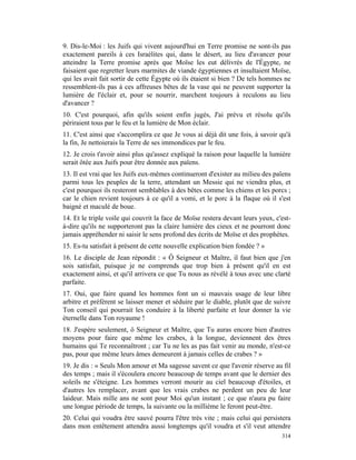 9. Dis-le-Moi : les Juifs qui vivent aujourd'hui en Terre promise ne sont-ils pas
exactement pareils à ces Israélites qui, dans le désert, au lieu d'avancer pour
atteindre la Terre promise après que Moïse les eut délivrés de l'Égypte, ne
faisaient que regretter leurs marmites de viande égyptiennes et insultaient Moïse,
qui les avait fait sortir de cette Égypte où ils étaient si bien ? De tels hommes ne
ressemblent-ils pas à ces affreuses bêtes de la vase qui ne peuvent supporter la
lumière de l'éclair et, pour se nourrir, marchent toujours à reculons au lieu
d'avancer ?
10. C'est pourquoi, afin qu'ils soient enfin jugés, J'ai prévu et résolu qu'ils
périraient tous par le feu et la lumière de Mon éclair.
11. C'est ainsi que s'accomplira ce que Je vous ai déjà dit une fois, à savoir qu'à
la fin, Je nettoierais la Terre de ses immondices par le feu.
12. Je crois t'avoir ainsi plus qu'assez expliqué la raison pour laquelle la lumière
serait ôtée aux Juifs pour être donnée aux païens.
13. Il est vrai que les Juifs eux-mêmes continueront d'exister au milieu des païens
parmi tous les peuples de la terre, attendant un Messie qui ne viendra plus, et
c'est pourquoi ils resteront semblables à des bêtes comme les chiens et les porcs ;
car le chien revient toujours à ce qu'il a vomi, et le porc à la flaque où il s'est
baigné et maculé de boue.
14. Et le triple voile qui couvrit la face de Moïse restera devant leurs yeux, c'est-
à-dire qu'ils ne supporteront pas la claire lumière des cieux et ne pourront donc
jamais appréhender ni saisir le sens profond des écrits de Moïse et des prophètes.
15. Es-tu satisfait à présent de cette nouvelle explication bien fondée ? »
16. Le disciple de Jean répondit : « Ô Seigneur et Maître, il faut bien que j'en
sois satisfait, puisque je ne comprends que trop bien à présent qu'il en est
exactement ainsi, et qu'il arrivera ce que Tu nous as révélé à tous avec une clarté
parfaite.
17. Oui, que faire quand les hommes font un si mauvais usage de leur libre
arbitre et préfèrent se laisser mener et séduire par le diable, plutôt que de suivre
Ton conseil qui pourrait les conduire à la liberté parfaite et leur donner la vie
éternelle dans Ton royaume !
18. J'espère seulement, ô Seigneur et Maître, que Tu auras encore bien d'autres
moyens pour faire que même les crabes, à la longue, deviennent des êtres
humains qui Te reconnaîtront ; car Tu ne les as pas fait venir au monde, n'est-ce
pas, pour que même leurs âmes demeurent à jamais celles de crabes ? »
19. Je dis : « Seuls Mon amour et Ma sagesse savent ce que l'avenir réserve au fil
des temps ; mais il s'écoulera encore beaucoup de temps avant que le dernier des
soleils ne s'éteigne. Les hommes verront mourir au ciel beaucoup d'étoiles, et
d'autres les remplacer, avant que les vrais crabes ne perdent un peu de leur
laideur. Mais mille ans ne sont pour Moi qu'un instant ; ce que n'aura pu faire
une longue période de temps, la suivante ou la millième le feront peut-être.
20. Celui qui voudra être sauvé pourra l'être très vite ; mais celui qui persistera
dans mon entêtement attendra aussi longtemps qu'il voudra et s'il veut attendre
                                                                                 314
 