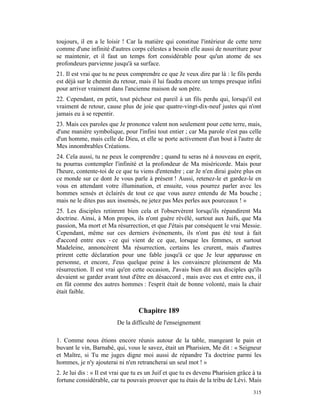 toujours, il en a le loisir ! Car la matière qui constitue l'intérieur de cette terre
comme d'une infinité d'autres corps célestes a besoin elle aussi de nourriture pour
se maintenir, et il faut un temps fort considérable pour qu'un atome de ses
profondeurs parvienne jusqu'à sa surface.
21. Il est vrai que tu ne peux comprendre ce que Je veux dire par là : le fils perdu
est déjà sur le chemin du retour, mais il lui faudra encore un temps presque infini
pour arriver vraiment dans l'ancienne maison de son père.
22. Cependant, en petit, tout pécheur est pareil à un fils perdu qui, lorsqu'il est
vraiment de retour, cause plus de joie que quatre-vingt-dix-neuf justes qui n'ont
jamais eu à se repentir.
23. Mais ces paroles que Je prononce valent non seulement pour cette terre, mais,
d'une manière symbolique, pour l'infini tout entier ; car Ma parole n'est pas celle
d'un homme, mais celle de Dieu, et elle se porte activement d'un bout à l'autre de
Mes innombrables Créations.
24. Cela aussi, tu ne peux le comprendre ; quand tu seras né à nouveau en esprit,
tu pourras contempler l'infinité et la profondeur de Ma miséricorde. Mais pour
l'heure, contente-toi de ce que tu viens d'entendre ; car Je n'en dirai guère plus en
ce monde sur ce dont Je vous parle à présent ! Aussi, retenez-le et gardez-le en
vous en attendant votre illumination, et ensuite, vous pourrez parler avec les
hommes sensés et éclairés de tout ce que vous aurez entendu de Ma bouche ;
mais ne le dites pas aux insensés, ne jetez pas Mes perles aux pourceaux ! »
25. Les disciples retinrent bien cela et l'observèrent lorsqu'ils répandirent Ma
doctrine. Ainsi, à Mon propos, ils n'ont guère révélé, surtout aux Juifs, que Ma
passion, Ma mort et Ma résurrection, et que J'étais par conséquent le vrai Messie.
Cependant, même sur ces derniers événements, ils n'ont pas été tout à fait
d'accord entre eux - ce qui vient de ce que, lorsque les femmes, et surtout
Madeleine, annoncèrent Ma résurrection, certains les crurent, mais d'autres
prirent cette déclaration pour une fable jusqu'à ce que Je leur apparusse en
personne, et encore, J'eus quelque peine à les convaincre pleinement de Ma
résurrection. Il est vrai qu'en cette occasion, J'avais bien dit aux disciples qu'ils
devaient se garder avant tout d'être en désaccord , mais avec eux et entre eux, il
en fût comme des autres hommes : l'esprit était de bonne volonté, mais la chair
était faible.


                                   Chapitre 189
                          De la difficulté de l'enseignement

1. Comme nous étions encore réunis autour de la table, mangeant le pain et
buvant le vin, Barnabé, qui, vous le savez, était un Pharisien, Me dit : « Seigneur
et Maître, si Tu me juges digne moi aussi de répandre Ta doctrine parmi les
hommes, je n'y ajouterai ni n'en retrancherai un seul mot ! »
2. Je lui dis : « Il est vrai que tu es un Juif et que tu es devenu Pharisien grâce à ta
fortune considérable, car tu pouvais prouver que tu étais de la tribu de Lévi. Mais
                                                                                    315
 