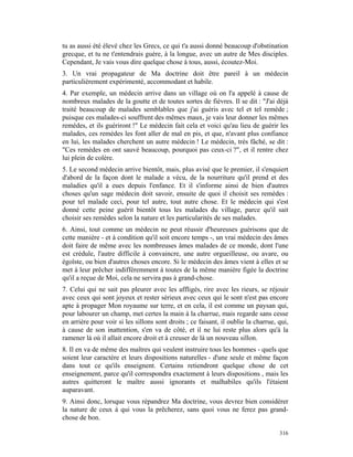 tu as aussi été élevé chez les Grecs, ce qui t'a aussi donné beaucoup d'obstination
grecque, et tu ne t'entendrais guère, à la longue, avec un autre de Mes disciples.
Cependant, Je vais vous dire quelque chose à tous, aussi, écoutez-Moi.
3. Un vrai propagateur de Ma doctrine doit être pareil à un médecin
particulièrement expérimenté, accommodant et habile.
4. Par exemple, un médecin arrive dans un village où on l'a appelé à cause de
nombreux malades de la goutte et de toutes sortes de fièvres. Il se dit : "J'ai déjà
traité beaucoup de malades semblables que j'ai guéris avec tel et tel remède ;
puisque ces malades-ci souffrent des mêmes maux, je vais leur donner les mêmes
remèdes, et ils guériront !" Le médecin fait cela et voici qu'au lieu de guérir les
malades, ces remèdes les font aller de mal en pis, et que, n'avant plus confiance
en lui, les malades cherchent un autre médecin ! Le médecin, très fâché, se dit :
"Ces remèdes en ont sauvé beaucoup, pourquoi pas ceux-ci ?", et il rentre chez
lui plein de colère.
5. Le second médecin arrive bientôt, mais, plus avisé que le premier, il s'enquiert
d'abord de la façon dont le malade a vécu, de la nourriture qu'il prend et des
maladies qu'il a eues depuis l'enfance. Et il s'informe ainsi de bien d'autres
choses qu'un sage médecin doit savoir, ensuite de quoi il choisit ses remèdes :
pour tel malade ceci, pour tel autre, tout autre chose. Et le médecin qui s'est
donné cette peine guérit bientôt tous les malades du village, parce qu'il sait
choisir ses remèdes selon la nature et les particularités de ses malades.
6. Ainsi, tout comme un médecin ne peut réussir d'heureuses guérisons que de
cette manière - et à condition qu'il soit encore temps -, un vrai médecin des âmes
doit faire de même avec les nombreuses âmes malades de ce monde, dont l'une
est crédule, l'autre difficile à convaincre, une autre orgueilleuse, ou avare, ou
égoïste, ou bien d'autres choses encore. Si le médecin des âmes vient à elles et se
met à leur prêcher indifféremment à toutes de la même manière figée la doctrine
qu'il a reçue de Moi, cela ne servira pas à grand-chose.
7. Celui qui ne sait pas pleurer avec les affligés, rire avec les rieurs, se réjouir
avec ceux qui sont joyeux et rester sérieux avec ceux qui le sont n'est pas encore
apte à propager Mon royaume sur terre, et en cela, il est comme un paysan qui,
pour labourer un champ, met certes la main à la charrue, mais regarde sans cesse
en arrière pour voir si les sillons sont droits ; ce faisant, il oublie la charrue, qui,
à cause de son inattention, s'en va de côté, et il ne lui reste plus alors qu'à la
ramener là où il allait encore droit et à creuser de là un nouveau sillon.
8. Il en va de même des maîtres qui veulent instruire tous les hommes - quels que
soient leur caractère et leurs dispositions naturelles - d'une seule et même façon
dans tout ce qu'ils enseignent. Certains retiendront quelque chose de cet
enseignement, parce qu'il correspondra exactement à leurs dispositions , mais les
autres quitteront le maître aussi ignorants et malhabiles qu'ils l'étaient
auparavant.
9. Ainsi donc, lorsque vous répandrez Ma doctrine, vous devrez bien considérer
la nature de ceux à qui vous la prêcherez, sans quoi vous ne ferez pas grand-
chose de bon.

                                                                                    316
 