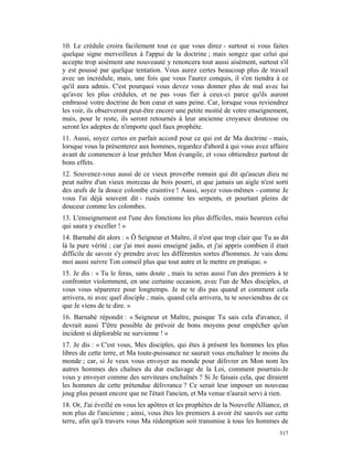 10. Le crédule croira facilement tout ce que vous direz - surtout si vous faites
quelque signe merveilleux à l'appui de la doctrine ; mais songez que celui qui
accepte trop aisément une nouveauté y renoncera tout aussi aisément, surtout s'il
y est poussé par quelque tentation. Vous aurez certes beaucoup plus de travail
avec un incrédule, mais, une fois que vous l'aurez conquis, il s'en tiendra à ce
qu'il aura admis. C'est pourquoi vous devez vous donner plus de mal avec lui
qu'avec les plus crédules, et ne pas vous fier à ceux-ci parce qu'ils auront
embrassé votre doctrine de bon cœur et sans peine. Car, lorsque vous reviendrez
les voir, ils observeront peut-être encore une petite moitié de votre enseignement,
mais, pour le reste, ils seront retournés à leur ancienne croyance douteuse ou
seront les adeptes de n'importe quel faux prophète.
11. Aussi, soyez certes en parfait accord pour ce qui est de Ma doctrine - mais,
lorsque vous la présenterez aux hommes, regardez d'abord à qui vous avez affaire
avant de commencer à leur prêcher Mon évangile, et vous obtiendrez partout de
bons effets.
12. Souvenez-vous aussi de ce vieux proverbe romain qui dit qu'aucun dieu ne
peut naître d'un vieux morceau de bois pourri, et que jamais un aigle n'est sorti
des œufs de la douce colombe craintive ! Aussi, soyez vous-mêmes - comme Je
vous l'ai déjà souvent dit - rusés comme les serpents, et pourtant pleins de
douceur comme les colombes.
13. L'enseignement est l'une des fonctions les plus difficiles, mais heureux celui
qui saura y exceller ! »
14. Barnabé dit alors : « Ô Seigneur et Maître, il n'est que trop clair que Tu as dit
là la pure vérité ; car j'ai moi aussi enseigné jadis, et j'ai appris combien il était
difficile de savoir s'y prendre avec les différentes sortes d'hommes. Je vais donc
moi aussi suivre Ton conseil plus que tout autre et le mettre en pratique. »
15. Je dis : « Tu le feras, sans doute , mais tu seras aussi l'un des premiers à te
confronter violemment, en une certaine occasion, avec l'un de Mes disciples, et
vous vous séparerez pour longtemps. Je ne te dis pas quand et comment cela
arrivera, ni avec quel disciple ; mais, quand cela arrivera, tu te souviendras de ce
que Je viens de te dire. »
16. Barnabé répondit : « Seigneur et Maître, puisque Tu sais cela d'avance, il
devrait aussi T'être possible de prévoir de bons moyens pour empêcher qu'un
incident si déplorable ne survienne ! »
17. Je dis : « C'est vous, Mes disciples, qui êtes à présent les hommes les plus
libres de cette terre, et Ma toute-puissance ne saurait vous enchaîner le moins du
monde ; car, si Je veux vous envoyer au monde pour délivrer en Mon nom les
autres hommes des chaînes du dur esclavage de la Loi, comment pourrais-Je
vous y envoyer comme des serviteurs enchaînés ? Si Je faisais cela, que diraient
les hommes de cette prétendue délivrance ? Ce serait leur imposer un nouveau
joug plus pesant encore que ne l'était l'ancien, et Ma venue n'aurait servi à rien.
18. Or, J'ai éveillé en vous les apôtres et les prophètes de la Nouvelle Alliance, et
non plus de l'ancienne ; ainsi, vous êtes les premiers à avoir été sauvés sur cette
terre, afin qu'à travers vous Ma rédemption soit transmise à tous les hommes de
                                                                                  317
 