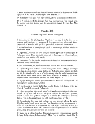 la bonne manière et dans la parfaite ordonnance éternelle de Mon amour, de Ma
sagesse et de Ma force. - As-tu compris cela, Barnabé ? »
19. Barnabé répondit qu'il avait bien compris, et tous les autres dirent de même.
20. Et Je leur dis : « Restez donc en Moi, et Je demeurerai en vous jusqu'à la fin
des temps, et, à son dernier jour, Je ressusciterai chacun de vous dans Mon
royaume ! »


                                  Chapitre 190
                    Le prêtre d'Apollon s'enquiert du Seigneur

1. Comme J'avais dit cela, le prêtre d'Apollon fit annoncer à l'aubergiste par un
messager qu'il viendrait, en compagnie de deux autres prêtres païens, voir à quoi
ressemblait le Dieu des Juifs, qui, à ce qu'on disait, se trouvait sous son toit.
2. Nous répondîmes au messager que c'était là une auberge publique où chacun
était libre d'entrer.
3. Ce prêtre d'Apollon et ses deux acolytes avaient appris par les domestiques de
l'aubergiste qu'un Dieu des Juifs séjournait à l'auberge, où il accomplissait
quantité de miracles tout à fait inouïs.
4. Le messager s'en fut en hâte annoncer aux trois prêtres qu'ils pouvaient entrer
librement, s'ils le souhaitaient.
5. Sans plus attendre, les prêtres vinrent nous trouver dans la salle des hôtes.
6. Le prêtre d'Apollon s'adressa aussitôt au magistrat, disant : « Ô juge éclairé par
mon dieu Apollon, dis-moi lequel de tous ces Juifs attablés est ce dieu des Juifs
qui fait des miracles, afin que je m'incline devant lui et lui rende hommage ; car
nous savons aussi, nous, prêtres des dieux d'Égypte, de Grèce et de Rome,
honorer comme ils le méritent les dieux des autres peuples ! »
7. Le juge Me regarda comme pour demander s'il devait ou non répondre à ce
présomptueux grand prêtre d'Apollon.
8. Je lui fis signe de remplir d'abord un gobelet de vin, et de dire au prêtre que
c'était de l’eau de la citerne de l'aubergiste.
9. Le juge comprit ce signe et dit au prêtre d'Apollon, qui était particulièrement
stupide : « Il y a là, près de nous, une petite table encore inoccupée ; prenez-y
place ! Et voici trois gobelets remplis à la citerne de l'aubergiste ; étanchez
d'abord votre soif avec cette eau, qui est la meilleure de toute la ville. »
10. On présenta alors aux trois prêtres les trois gobelets pleins. Le prêtre
d'Apollon, qui n'aimait guère boire de l'eau, la goûta pourtant et trouva que ce
n'était pas de l'eau, mais le meilleur des vins de Chypre, celui qu'on ne boit qu'à
la table de l'empereur. Aussi eut-il tôt fait de vider son gobelet jusqu'à la dernière
goutte, et ses deux acolytes suivirent son exemple.
11. Ayant bu, le prêtre d Apollon dit avec étonnement : « Comment, ce serait là
de l'eau de la citerne de l'aubergiste ? Mais c'est le meilleur vin de l'île de
                                                                                   318
 