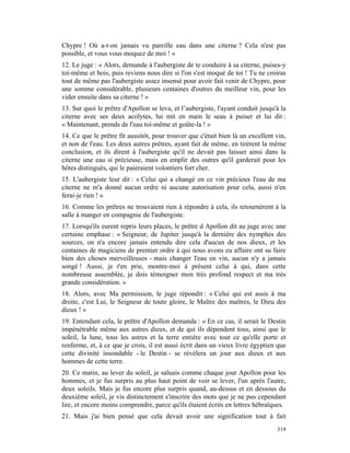 Chypre ! Où a-t-on jamais vu pareille eau dans une citerne ? Cela n'est pas
possible, et vous vous moquez de moi ! »
12. Le juge : « Alors, demande à l'aubergiste de te conduire à sa citerne, puises-y
toi-même et bois, puis reviens nous dire si l'on s'est moqué de toi ! Tu ne croiras
tout de même pas l'aubergiste assez insensé pour avoir fait venir de Chypre, pour
une somme considérable, plusieurs centaines d'outres du meilleur vin, pour les
vider ensuite dans sa citerne ! »
13. Sur quoi le prêtre d'Apollon se leva, et l’aubergiste, l'ayant conduit jusqu'à la
citerne avec ses deux acolytes, lui mit en main le seau à puiser et lui dit :
« Maintenant, prends de l'eau toi-même et goûte-la ! »
14. Ce que le prêtre fit aussitôt, pour trouver que c'était bien là un excellent vin,
et non de l'eau. Les deux autres prêtres, ayant fait de même, en tirèrent la même
conclusion, et ils dirent à l'aubergiste qu'il ne devait pas laisser ainsi dans la
citerne une eau si précieuse, mais en emplir des outres qu'il garderait pour les
hôtes distingués, qui le paieraient volontiers fort cher.
15. L'aubergiste leur dit : « Celui qui a changé en ce vin précieux l'eau de ma
citerne ne m'a donné aucun ordre ni aucune autorisation pour cela, aussi n'en
ferai-je rien ! »
16. Comme les prêtres ne trouvaient rien à répondre à cela, ils retournèrent à la
salle à manger en compagnie de l'aubergiste.
17. Lorsqu'ils eurent repris leurs places, le prêtre d Apollon dit au juge avec une
certaine emphase : « Seigneur, de Jupiter jusqu'à la dernière des nymphes des
sources, on n'a encore jamais entendu dire cela d'aucun de nos dieux, et les
centaines de magiciens de premier ordre à qui nous avons eu affaire ont su faire
bien des choses merveilleuses - mais changer l'eau en vin, aucun n'y a jamais
songé ! Aussi, je t'en prie, montre-moi à présent celui à qui, dans cette
nombreuse assemblée, je dois témoigner mon très profond respect et ma très
grande considération. »
18. Alors, avec Ma permission, le juge répondit : « Celui qui est assis à ma
droite, c'est Lui, le Seigneur de toute gloire, le Maître des maîtres, le Dieu des
dieux ! »
19. Entendant cela, le prêtre d'Apollon demanda : « En ce cas, il serait le Destin
impénétrable même aux autres dieux, et de qui ils dépendent tous, ainsi que le
soleil, la lune, tous les astres et la terre entière avec tout ce qu'elle porte et
renferme, et, à ce que je crois, il est aussi écrit dans un vieux livre égyptien que
cette divinité insondable - le Destin - se révélera un jour aux dieux et aux
hommes de cette terre.
20. Ce matin, au lever du soleil, je saluais comme chaque jour Apollon pour les
hommes, et je fus surpris au plus haut point de voir se lever, l'un après l'autre,
deux soleils. Mais je fus encore plus surpris quand, au-dessus et en dessous du
deuxième soleil, je vis distinctement s'inscrire des mots que je ne pus cependant
lire, et encore moins comprendre, parce qu'ils étaient écrits en lettres hébraïques.
21. Mais j'ai bien pensé que cela devait avoir une signification tout à fait
                                                                                 319
 