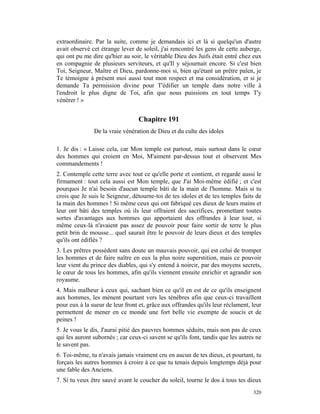 extraordinaire. Par la suite, comme je demandais ici et là si quelqu'un d'autre
avait observé cet étrange lever de soleil, j'ai rencontré les gens de cette auberge,
qui ont pu me dire qu'hier au soir, le véritable Dieu des Juifs était entré chez eux
en compagnie de plusieurs serviteurs, et qu'Il y séjournait encore. Si c'est bien
Toi, Seigneur, Maître et Dieu, pardonne-moi si, bien qu'étant un prêtre païen, je
Te témoigne à présent moi aussi tout mon respect et ma considération, et si je
demande Ta permission divine pour T'édifier un temple dans notre ville à
l'endroit le plus digne de Toi, afin que nous puissions en tout temps T'y
vénérer ! »


                                  Chapitre 191
               De la vraie vénération de Dieu et du culte des idoles

1. Je dis : « Laisse cela, car Mon temple est partout, mais surtout dans le cœur
des hommes qui croient en Moi, M'aiment par-dessus tout et observent Mes
commandements !
2. Contemple cette terre avec tout ce qu'elle porte et contient, et regarde aussi le
firmament : tout cela aussi est Mon temple, que J'ai Moi-même édifié ; et c'est
pourquoi Je n'ai besoin d'aucun temple bâti de la main de l'homme. Mais si tu
crois que Je suis le Seigneur, détourne-toi de tes idoles et de tes temples faits de
la main des hommes ! Si même ceux qui ont fabriqué ces dieux de leurs mains et
leur ont bâti des temples où ils leur offraient des sacrifices, promettant toutes
sortes d'avantages aux hommes qui apportaient des offrandes à leur tour, si
même ceux-là n'avaient pas assez de pouvoir pour faire sortir de terre le plus
petit brin de mousse... quel saurait être le pouvoir de leurs dieux et des temples
qu'ils ont édifiés ?
3. Les prêtres possèdent sans doute un mauvais pouvoir, qui est celui de tromper
les hommes et de faire naître en eux la plus noire superstition, mais ce pouvoir
leur vient du prince des diables, qui s'y entend à noircir, par des moyens secrets,
le cœur de tous les hommes, afin qu'ils viennent ensuite enrichir et agrandir son
royaume.
4. Mais malheur à ceux qui, sachant bien ce qu'il en est de ce qu'ils enseignent
aux hommes, les mènent pourtant vers les ténèbres afin que ceux-ci travaillent
pour eux à la sueur de leur front et, grâce aux offrandes qu'ils leur réclament, leur
permettent de mener en ce monde une fort belle vie exempte de soucis et de
peines !
5. Je vous le dis, J'aurai pitié des pauvres hommes séduits, mais non pas de ceux
qui les auront subornés ; car ceux-ci savent se qu'ils font, tandis que les autres ne
le savent pas.
6. Toi-même, tu n'avais jamais vraiment cru en aucun de tes dieux, et pourtant, tu
forçais les autres hommes à croire à ce que tu tenais depuis longtemps déjà pour
une fable des Anciens.
7. Si tu veux être sauvé avant le coucher du soleil, tourne le dos à tous tes dieux
                                                                                 320
 