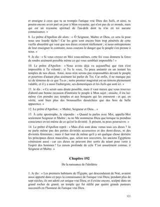 et enseigne à ceux que tu as trompés l'unique vrai Dieu des Juifs, et ainsi, tu
pourra encore avoir part un jour à Mon royaume, qui n'est pas de ce monde, mais
qui est un royaume spirituel de l'au-delà dont tu n'as en toi aucune
connaissance. »
8. Le prêtre d'Apollon dit alors : « Ô Seigneur, Maître et Dieu, ce sera là pour
nous une lourde tâche ! Car les gens sont encore bien trop pénétrés de cette
vieille absurdité qui veut que nos dieux existent réellement ; si nous entreprenons
de leur enseigner le contraire, nous courons le danger que le peuple s'en prenne à
nous. »
9. Je dis : « Si vous croyez en Moi vous-mêmes, cette foi vous donnera la force
de rendre aisément possible même ce qui vous semblait impossible ! »
10. Le prêtre d'Apollon : « Nous avons déjà vu aujourd'hui que rien n'est
impossible à Ta volonté ; si Tu le veux, Tu peux anéantir en un instant les
temples de nos dieux. Ainsi, nous n'en serons pas responsables devant le peuple
et pourrons d'autant plus aisément lui parler de Toi. Car enfin, il ne manque pas
ici de témoins de ce que Tu es ; notre premier magistrat est un témoin pleinement
valable, et il y a aussi l'aubergiste, ses domestiques et les Juifs qui sont ici. »
11. Je dis : « Ce serait sans doute possible, mais il vaut mieux que vous trouviez
d'abord une bonne occasion d'instruire le peuple à Mon sujet ; ensuite, il ira lui-
même s'en prendre aux temples et aux bosquets qui les entourent - et qui, en
vérité, sont bien plus des broussailles desséchées que des bois de belle
apparence. »
12. Le prêtre d'Apollon : « Maître, Seigneur et Dieu... »
13. À cette apostrophe, Je répondis : « Quand tu parles avec Moi, appelle-Moi
seulement Seigneur et Maître ; tu ne Me nommeras Dieu que lorsque tu prendras
conscience en toi-même de ce qu'est la divinité. À présent, tu peux poursuivre. »
14. Le prêtre d'Apollon reprit : « Mais d'où sont donc venus tous ces dieux ? Je
ne parle même pas des petites divinités accessoires et des demi-dieux, ni des
divinités féminines ; mais il faut tout de même qu'il y ait quelque chose derrière
les principaux dieux masculins, que, selon nos souvenirs, les anciens Égyptiens
vénéraient aussi - car ces dieux ne peuvent être sortis du néant pour venir à
l'esprit des hommes ! La raison profonde de cela T’est assurément connue, ô
Seigneur et Maître. »


                                  Chapitre 192
                            De la naissance de l'idolâtrie

1. Je dis : « Les premiers habitants de l'Égypte, qui descendaient de Noé, avaient
aussi apporté dans ce pays la connaissance de l'unique vrai Dieu; pendant plus de
sept siècles, ils ont adoré cet unique vrai Dieu, et il existe encore, sculpté dans un
grand rocher de granit, un temple qui fut édifié par quatre grands pasteurs
successifs en l'honneur de l'unique vrai Dieu.

                                                                                  321
 