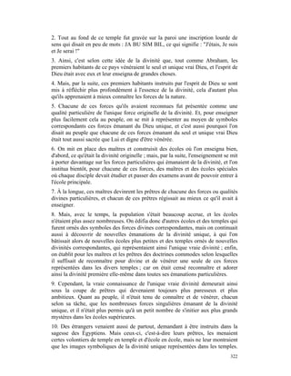 2. Tout au fond de ce temple fut gravée sur la paroi une inscription lourde de
sens qui disait en peu de mots : JA BU SIM BIL, ce qui signifie : "J'étais, Je suis
et Je serai !"
3. Ainsi, c'est selon cette idée de la divinité que, tout comme Abraham, les
premiers habitants de ce pays vénéraient le seul et unique vrai Dieu, et l'esprit de
Dieu était avec eux et leur enseigna de grandes choses.
4. Mais, par la suite, ces premiers habitants instruits par l'esprit de Dieu se sont
mis à réfléchir plus profondément à l'essence de la divinité, cela d'autant plus
qu'ils apprenaient à mieux connaître les forces de la nature.
5. Chacune de ces forces qu'ils avaient reconnues fut présentée comme une
qualité particulière de l'unique force originelle de la divinité. Et, pour enseigner
plus facilement cela au peuple, on se mit à représenter au moyen de symboles
correspondants ces forces émanant du Dieu unique, et c'est aussi pourquoi l'on
disait au peuple que chacune de ces forces émanant du seul et unique vrai Dieu
était tout aussi sacrée que Lui et digne d'être vénérée.
6. On mit en place des maîtres et construisit des écoles où l'on enseigna bien,
d'abord, ce qu'était la divinité originelle ; mais, par la suite, l'enseignement se mit
à porter davantage sur les forces particulières qui émanaient de la divinité, et l'on
institua bientôt, pour chacune de ces forces, des maîtres et des écoles spéciales
où chaque disciple devait étudier et passer des examens avant de pouvoir entrer à
l'école principale.
7. À la longue, ces maîtres devinrent les prêtres de chacune des forces ou qualités
divines particulières, et chacun de ces prêtres régissait au mieux ce qu'il avait à
enseigner.
8. Mais, avec le temps, la population s'était beaucoup accrue, et les écoles
n'étaient plus assez nombreuses. On édifia donc d'autres écoles et des temples qui
furent ornés des symboles des forces divines correspondantes, mais on continuait
aussi à découvrir de nouvelles émanations de la divinité unique, à qui l'on
bâtissait alors de nouvelles écoles plus petites et des temples ornés de nouvelles
divinités correspondantes, qui représentaient ainsi l'unique vraie divinité ; enfin,
on établit pour les maîtres et les prêtres des doctrines commodes selon lesquelles
il suffisait de reconnaître pour divine et de vénérer une seule de ces forces
représentées dans les divers temples ; car on était censé reconnaître et adorer
ainsi la divinité première elle-même dans toutes ses émanations particulières.
9. Cependant, la vraie connaissance de l'unique vraie divinité demeurait ainsi
sous la coupe de prêtres qui devenaient toujours plus paresseux et plus
ambitieux. Quant au peuple, il n'était tenu de connaître et de vénérer, chacun
selon sa tâche, que les nombreuses forces singulières émanant de la divinité
unique, et il n'était plus permis qu'à un petit nombre de s'initier aux plus grands
mystères dans les écoles supérieures.
10. Des étrangers venaient aussi de partout, demandant à être instruits dans la
sagesse des Égyptiens. Mais ceux-ci, c'est-à-dire leurs prêtres, les menaient
certes volontiers de temple en temple et d'école en école, mais ne leur montraient
que les images symboliques de la divinité unique représentées dans les temples.
                                                                                   322
 