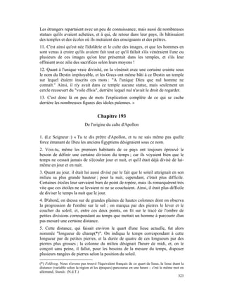 Les étrangers repartaient avec un peu de connaissance, mais aussi de nombreuses
statues qu'ils avaient achetées, et à qui, de retour dans leur pays, ils bâtissaient
des temples et des écoles où ils mettaient des enseignants et des prêtres.
11. C'est ainsi qu'est née l'idolâtrie et le culte des images, et que les hommes en
sont venus à croire qu'ils avaient fait tout ce qu'il fallait s'ils vénéraient l'une ou
plusieurs de ces images qu'on leur présentait dans les temples, et s'ils leur
offraient avec zèle des sacrifices selon leurs moyens !
12. Quant à l'unique vraie divinité, on la vénérait avec une certaine crainte sous
le nom du Destin impitoyable, et les Grecs ont même bâti à ce Destin un temple
sur lequel étaient inscrits ces mots : "A l'unique Dieu que nul homme ne
connaît." Ainsi, il n'y avait dans ce temple aucune statue, mais seulement un
cercle recouvert du "voile d'Isis", derrière lequel nul n'avait le droit de regarder.
13. C'est donc là en peu de mots l'explication complète de ce qui se cache
derrière les nombreuses figures des idoles païennes. »


                                       Chapitre 193
                              De l'origine du culte d'Apollon

1. (Le Seigneur :) « Tu te dis prêtre d'Apollon, et tu ne sais même pas quelle
force émanant de Dieu les anciens Égyptiens désignaient sous ce nom.
2. Vois-tu, même les premiers habitants de ce pays ont toujours éprouvé le
besoin de définir une certaine division du temps ; car ils voyaient bien que le
temps ne cessait jamais de s'écouler jour et nuit, et qu'il était déjà divisé de lui-
même en jour et en nuit.
3. Quant au jour, il était lui aussi divisé par le fait que le soleil atteignait en son
milieu sa plus grande hauteur ; pour la nuit, cependant, c'était plus difficile.
Certaines étoiles leur servaient bien de point de repère, mais ils remarquèrent très
vite que ces étoiles ne se levaient ni ne se couchaient. Ainsi, il était plus difficile
de diviser le temps la nuit que le jour.
4. D'abord, on dressa sur de grandes plaines de hautes colonnes dont on observa
la progression de l'ombre sur le sol ; on marqua par des pierres le lever et le
coucher du soleil, et, entre ces deux points, on fit sur le tracé de l'ombre de
petites divisions correspondant au temps que mettait un homme à parcourir d'un
pas mesuré une certaine distance.
5. Cette distance, qui faisait environ le quart d'une lieue actuelle, fut alors
nommée "longueur de champ(*)". On indiqua le temps correspondant à cette
longueur par de petites pierres, et la durée de quatre de ces longueurs par des
pierres plus grosses ; la colonne du milieu désignait l'heure de midi, et, on le
conçoit sans peine, il fallut, pour les besoins de la mesure du temps, disposer
plusieurs rangées de pierres selon la position du soleil.

(*) Feldweg. Nous n'avons pas trouvé l'équivalent français de ce quart de lieue, la lieue étant la
distance (variable selon la région et les époques) parcourue en une heure – c'est le même mot en
allemand, Stunde. (N.d.T.)
                                                                                              323
 