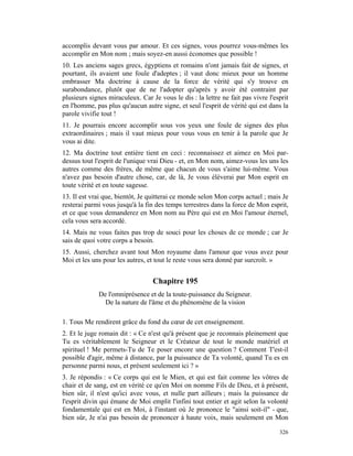 accomplis devant vous par amour. Et ces signes, vous pourrez vous-mêmes les
accomplir en Mon nom ; mais soyez-en aussi économes que possible !
10. Les anciens sages grecs, égyptiens et romains n'ont jamais fait de signes, et
pourtant, ils avaient une foule d'adeptes ; il vaut donc mieux pour un homme
embrasser Ma doctrine à cause de la force de vérité qui s'y trouve en
surabondance, plutôt que de ne l'adopter qu'après y avoir été contraint par
plusieurs signes miraculeux. Car Je vous le dis : la lettre ne fait pas vivre l'esprit
en l'homme, pas plus qu'aucun autre signe, et seul l'esprit de vérité qui est dans la
parole vivifie tout !
11. Je pourrais encore accomplir sous vos yeux une foule de signes des plus
extraordinaires ; mais il vaut mieux pour vous vous en tenir à la parole que Je
vous ai dite.
12. Ma doctrine tout entière tient en ceci : reconnaissez et aimez en Moi par-
dessus tout l'esprit de l'unique vrai Dieu - et, en Mon nom, aimez-vous les uns les
autres comme des frères, de même que chacun de vous s'aime lui-même. Vous
n'avez pas besoin d'autre chose, car, de là, Je vous élèverai par Mon esprit en
toute vérité et en toute sagesse.
13. Il est vrai que, bientôt, Je quitterai ce monde selon Mon corps actuel ; mais Je
resterai parmi vous jusqu'à la fin des temps terrestres dans la force de Mon esprit,
et ce que vous demanderez en Mon nom au Père qui est en Moi l'amour éternel,
cela vous sera accordé.
14. Mais ne vous faites pas trop de souci pour les choses de ce monde ; car Je
sais de quoi votre corps a besoin.
15. Aussi, cherchez avant tout Mon royaume dans l'amour que vous avez pour
Moi et les uns pour les autres, et tout le reste vous sera donné par surcroît. »


                                  Chapitre 195
             De l'omniprésence et de la toute-puissance du Seigneur.
               De la nature de l'âme et du phénomène de la vision

1. Tous Me rendirent grâce du fond du cœur de cet enseignement.
2. Et le juge romain dit : « Ce n'est qu'à présent que je reconnais pleinement que
Tu es véritablement le Seigneur et le Créateur de tout le monde matériel et
spirituel ! Me permets-Tu de Te poser encore une question ? Comment T'est-il
possible d'agir, même à distance, par la puissance de Ta volonté, quand Tu es en
personne parmi nous, et présent seulement ici ? »
3. Je répondis : « Ce corps qui est le Mien, et qui est fait comme les vôtres de
chair et de sang, est en vérité ce qu'en Moi on nomme Fils de Dieu, et à présent,
bien sûr, il n'est qu'ici avec vous, et nulle part ailleurs ; mais la puissance de
l'esprit divin qui émane de Moi emplit l'infini tout entier et agit selon la volonté
fondamentale qui est en Moi, à l'instant où Je prononce le "ainsi soit-il" - que,
bien sûr, Je n'ai pas besoin de prononcer à haute voix, mais seulement en Mon

                                                                                  326
 