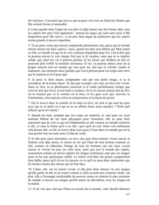 for intérieur. C'est ainsi que tout ce que tu peux voir n'est au fond rien d'autre que
Ma volonté ferme et immuable.
4. Cette qualité dont l'esprit de ton père t'a déjà donné une fort bonne idée, tous
les esprits très purs l'ont également - surtout les anges qui sont sans cesse à Ma
disposition pour Me servir -, à un plus haut degré de perfection que les esprits
moins grands et encore imparfaits.
5. Tu ne peux certes pas encore comprendre pleinement cela, parce que le monde
retient encore ton âme captive ; mais, quand ton âme sera libérée par Mon esprit
en elle, ce monde tel que tu le vois à présent disparaîtra pour toi, c'est-à-dire que
tu pourras encore le voir chaque fois que tu le voudras, mais que ni sa matière
solide, qui, pour toi, est à présent partout, ni les forces qui résident en elle ne
pourront plus t'offrir la moindre résistance. Et toi, tu pourras même créer de ta
propre autorité tout un monde qui sera pour toi, tant que ta volonté voudra le
maintenir, une demeure aussi parfaite que l'est à présent pour ton corps cette terre
qui le soutient et où il peut agir.
6. Je peux te faire mieux comprendre cela par une petite image, si tu la
considères de la bonne façon. Tu fais par exemple, une nuit, un rêve très vivant.
Dans ce rêve, tu es pleinement conscient et te rends parfaitement compte que
c'est toi seul qui rêves, et nul autre à ta place. Or tu n'a encore jamais fait de rêve
où tu n'aurais pas vu la contrée où tu étais, ni les gens avec qui, souvent, tu
t'entretenais, cela toujours selon ta connaissance et ta façon de penser.
7. Où se trouve donc la contrée où tu étais en rêve, où sont et qui sont les gens
avec qui tu as parlé ou à qui tu as eu affaire d'une autre manière ? Nulle part
ailleurs qu'en toi-même !
8. Quand ton âme, pendant que ton corps est endormi, se sent pour un court
moment libérée de ses liens physiques pour l'essentiel, elle ne peut faire
autrement que de voir ce qui est fondamental en elle comme un monde extérieur
à elle, et sous la forme qu'il a en elle ; quoi qu'il en soit, l'âme voit réellement
cela devant elle, et elle se trouve donc tout aussi à l'aise dans ce monde qui est le
sien qu'elle l'est sur cette terre à l'état de veille.
9. Si elle peut aussi rencontrer, en rêve, des gens dont certains vivent encore et
d'autres sont déjà morts, la raison en est que l'âme de tout homme contient en
elle, comme en réduction, l'image de tous les hommes qui ont vécu, vivent
encore et vivront un jour sur cette terre, ainsi que tout le monde des esprits,
exactement comme un miroir capture les images extérieures sans que ces images
aient en lui une quelconque réalité. Le miroir n'est bien sûr qu'une comparaison
bien faible, parce qu'il n'a en lui aucune vie et qu'il ne peut donc représenter que
les formes mortes des choses qui lui font face.
10. L'âme, elle, est un miroir vivant, et elle peut donc donner vie aux images
qu'elle garde en elle et les traiter comme si elles avaient une existence réelle ; de
plus, elle a l'avantage incalculable de pouvoir entrer en relation le plus aisément
du monde, à travers ces images qu'elle anime en elle-même, avec les images de
la réalité.
11. Il est vrai que, tant que l'âme est encore de ce monde, cette faculté demeure
                                                                                   327
 