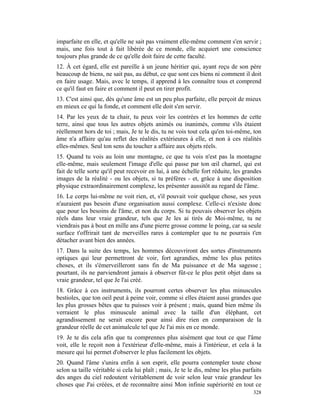 imparfaite en elle, et qu'elle ne sait pas vraiment elle-même comment s'en servir ;
mais, une fois tout à fait libérée de ce monde, elle acquiert une conscience
toujours plus grande de ce qu'elle doit faire de cette faculté.
12. À cet égard, elle est pareille à un jeune héritier qui, ayant reçu de son père
beaucoup de biens, ne sait pas, au début, ce que sont ces biens ni comment il doit
en faire usage. Mais, avec le temps, il apprend à les connaître tous et comprend
ce qu'il faut en faire et comment il peut en tirer profit.
13. C'est ainsi que, dès qu'une âme est un peu plus parfaite, elle perçoit de mieux
en mieux ce qui la fonde, et comment elle doit s'en servir.
14. Par les yeux de ta chair, tu peux voir les contrées et les hommes de cette
terre, ainsi que tous les autres objets animés ou inanimés, comme s'ils étaient
réellement hors de toi ; mais, Je te le dis, tu ne vois tout cela qu'en toi-même, ton
âme n'a affaire qu'au reflet des réalités extérieures à elle, et non à ces réalités
elles-mêmes. Seul ton sens du toucher a affaire aux objets réels.
15. Quand tu vois au loin une montagne, ce que tu vois n'est pas la montagne
elle-même, mais seulement l'image d'elle qui passe par ton œil charnel, qui est
fait de telle sorte qu'il peut recevoir en lui, à une échelle fort réduite, les grandes
images de la réalité - ou les objets, si tu préfères - et, grâce à une disposition
physique extraordinairement complexe, les présenter aussitôt au regard de l'âme.
16. Le corps lui-même ne voit rien, et, s'il pouvait voir quelque chose, ses yeux
n'auraient pas besoin d'une organisation aussi complexe. Celle-ci n'existe donc
que pour les besoins de l'âme, et non du corps. Si tu pouvais observer les objets
réels dans leur vraie grandeur, tels que Je les ai tirés de Moi-même, tu ne
viendrais pas à bout en mille ans d'une pierre grosse comme le poing, car sa seule
surface t'offrirait tant de merveilles rares à contempler que tu ne pourrais t'en
détacher avant bien des années.
17. Dans la suite des temps, les hommes découvriront des sortes d'instruments
optiques qui leur permettront de voir, fort agrandies, même les plus petites
choses, et ils s'émerveilleront sans fin de Ma puissance et de Ma sagesse ;
pourtant, ils ne parviendront jamais à observer fût-ce le plus petit objet dans sa
vraie grandeur, tel que Je l'ai créé.
18. Grâce à ces instruments, ils pourront certes observer les plus minuscules
bestioles, que ton oeil peut à peine voir, comme si elles étaient aussi grandes que
les plus grosses bêtes que tu puisses voir à présent ; mais, quand bien même ils
verraient le plus minuscule animal avec la taille d'un éléphant, cet
agrandissement ne serait encore pour ainsi dire rien en comparaison de la
grandeur réelle de cet animalcule tel que Je l'ai mis en ce monde.
19. Je te dis cela afin que tu comprennes plus aisément que tout ce que l'âme
voit, elle le reçoit non à l'extérieur d'elle-même, mais à l'intérieur, et cela à la
mesure qui lui permet d'observer le plus facilement les objets.
20. Quand l'âme s'unira enfin à son esprit, elle pourra contempler toute chose
selon sa taille véritable si cela lui plaît ; mais, Je te le dis, même les plus parfaits
des anges du ciel redoutent véritablement de voir selon leur vraie grandeur les
choses que J'ai créées, et de reconnaître ainsi Mon infinie supériorité en tout ce
                                                                                    328
 