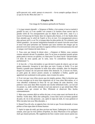 qu'ils peuvent voir, sentir, penser et concevoir. - As-tu compris quelque chose à
ce que Je t'ai dit, Mon cher ami ? »


                                  Chapitre 196
                 Une image de l'évolution spirituelle de l'homme

1. Le juge romain répondit : « Seigneur et Maître, c'est comme si tout se mettait à
grandir en moi, et il me semble voir comme à la lumière d'une aurore tant la
grande vérité de Tes enseignements que les objets de cette terre ; mais il y a
encore là beaucoup de brume dans les régions plus basses, et il me faudra donc
bien attendre que le soleil de l'esprit se lève en moi. Cet enseignement prouve
plus qu'assez qu'il y a en Toi, et jusque dans les plus petites de Tes créatures, une
infinie grandeur ; car aucune imagination humaine ne saurait s'envoler assez haut
et assez loin pour présenter aux humains que nous sommes des images qui ne
peuvent avoir leur source que dans la sagesse infinie et la toute-puissance du seul
et unique vrai Créateur de toute chose. »
2. Tous ceux qui étaient là dirent alors : « Seigneur et Maître, nous sommes
comme anéantis devant Ta grandeur, dont Tu ne nous as pourtant montré qu'une
petite partie à travers ces paroles, et c'était pour Toi chose facile ! Qu'adviendra-
t-il donc de nous quand, par la suite, nous Te connaîtrons toujours plus
parfaitement ? »
3. Je leur dis : « Vous deviendrez ce que devient le grain de sénevé, qui est une
graine minuscule, lorsqu'on le met dans une terre vivante et fertile. Il se met
bientôt à grandir pour atteindre la taille d'un arbre véritable, dans les branches
duquel les oiseaux du ciel peuvent même élire domicile. Et, à travers ses fruits,
ce petit grain de sénevé pourra ensuite se multiplier à l'infini, qualité qui
appartient non seulement à cette graine, mais à toutes les autres.
4. Il est vrai que vous n'êtes encore que de simples graines. Mais la doctrine que
Je vous enseigne est la terre bien engraissée où Je vous sème Moi-même, et, si
vous absorbez avidement la force de vie qui émane de cette doctrine, vous
porterez vous aussi dans Mon royaume une récolte infiniment riche ; car nul œil
n'a jamais vu, nulle oreille entendu ni nul sens éprouvé ce qui attend dans Mon
royaume ceux qui croient en Moi, M'aiment et observent Mes faciles
commandements.
5. Mais nous sommes déjà au milieu du jour, et nos corps aussi ont besoin de se
fortifier. Veille donc, Mon cher aubergiste, à nous faire servir en bonne quantité
du pain, du vin et des poissons ; car, après le repas de midi, Je vous quitterai et
M'en irai plus loin avec Mes disciples. »
6. Quand J'eus dit cela, on apporta bien vite tout ce que J'avais demandé, et nous
prîmes ce bon repas dans la bonne humeur.
7. Après le repas de midi, qui dura environ une heure, l'aubergiste et le magistrat
romain, ainsi que les trois prêtres d'Apollon, les deux Pharisiens et les quelques
Juifs qui étaient présents, Me supplièrent de bien vouloir rester encore parmi eux
                                                                                 329
 