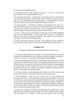 au moins jusqu'au lendemain matin.
8. Je demandai l'avis de Mes disciples en disant : « Si vous le voulez, nous
pouvons bien rester ici jusqu'à demain matin ! »
9. Les disciples répondirent : « Ô Seigneur, Tu sais déjà que tout ce qui est bon à
Tes yeux est bon aux nôtres ! Restons donc, selon le vœu de ces chers nouveaux
amis ; car il est déjà plus d'une heure après midi, et, si nous poursuivons vers le
sud, nous n'aurons peut-être pas le temps d'atteindre un autre lieu. »
10. Le juge dit alors : « Ô Seigneur et Maître, Tes disciples ont dit vrai ! Il y a
plus d'une grande journée de voyage d'ici à la prochaine ville, qui est plutôt vers
le sud-est, aux sources du ruisseau Arnon, et l'on ne rencontre entre ici et cette
ville que quelques cabanes de bergers isolées et fort misérables. »
11. Je dis : « Pour ce qui est de la distance, il Me serait certes possible d'atteindre
cette ville avec Mes disciples ; mais puisque, dans vos cœurs, vous souhaitez
M'avoir encore parmi vous jusqu'à demain, Je veux céder à votre volonté et à
votre désir, et Je resterai donc jusqu'au matin.
12. Mais l'après-midi s'annonce fort belle ; nous pourrions la passer dehors et
nous rendre encore une fois sur le mont Nébo. Sortons donc sans plus tarder ! »


                                  Chapitre 197
         Comment les anges montent et descendent entre le ciel et la terre

1. À ces mots, chacun vida ce qui restait de vin dans son gobelet, puis nous nous
levâmes fort tranquillement et nous rendîmes sur ladite montagne, sur laquelle -
 comme vous le savez - mourut Moïse, Mon premier grand prophète.
2. Au bout d'une petite demi-heure, nous étions déjà au sommet, d'où la vue était
à présent bien plus belle que le matin ; car l'occident aussi était clair et sans la
moindre brume, et l'on pouvait voir toute la vallée du Jourdain, une grande partie
de la mer Morte et toute la chaîne du Liban, ainsi que, bien sûr, un nombre
considérable de villes, de villages et de hameaux, Bethléem, l'ancienne cité de
David, et, encore plus en amont, Jérusalem.
3. Une heure durant, on parla beaucoup de l'histoire de la Terre promise, qui
devait être à coup sûr l'un des pays les plus heureux de toute la terre.
4. Je dis finalement : « Oui, vous avez raison, mais il en sera bientôt tout
autrement dans ce pays ! Certains d'entre vous, ainsi que vos enfants, verront du
vivant de leur corps ce paradis terrestre des Juifs devenir un désert ; car ce peuple
n'a pas reconnu et n'a pas voulu reconnaître le temps de sa grande visitation, et
c'est pourquoi, après le temps de la grâce, viendra celui du jugement. Beaucoup
de Juifs seront chassés à travers le monde, et beaucoup aussi trouveront refuge
chez vous, dans ces soixante vieilles cités.
5. Ceux que vous trouverez de bonne volonté, gardez-les et offrez-leur un gîte,
mais laissez les obstinés passer leur chemin ! Pour cela, Je bénirai votre contrée
très loin alentour et la rendrai si fertile que vous pourrez avoir de grands
                                                                                   330
 