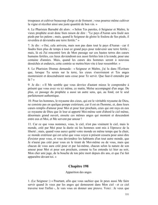 troupeaux et cultiver beaucoup d'orge et de froment ; vous pourrez même cultiver
la vigne et récolter ainsi une juste quantité de bon vin. »
6. Le Pharisien Barnabé dit alors : « Selon Tes paroles, ô Seigneur et Maître, le
vieux prophète avait donc bien raison de dire : "Le pays d'Auran sera foulé aux
pieds par les païens ; mais, quand le Seigneur de gloire le foulera de Ses pieds, il
reverdira et deviendra une terre fertile." »
7. Je dis : « Oui, cela arrivera, mais non pas dans tout le pays d'Auran - car il
faudra bien plus de temps à tout ce grand pays pour redevenir une terre fertile ;
mais, là où J'ai rencontré lors de Mon passage sur ces hautes terres des cœurs
humains fertiles, ces lieux deviendront eux aussi fertiles loin à la ronde, pour une
centaine d'années. Mais, quand les cœurs des hommes seront à nouveau
desséchés et endurcis, cette contrée se mettra bien vite à leur ressembler. »
8. Le Pharisien Dismas demanda : « Seigneur et Maître, j'ai lu dans l'Écriture
que, lorsque Tu serais sur la terre, les cieux s'ouvriraient et Tes anges
monteraient et descendraient sans cesse pour Te servir. Que faut-il entendre par
là ? »
9. Je dis : « Il Me semble que vous devriez d'autant mieux le comprendre à
présent que vous avez vu ici même, ce matin, Moïse accompagné d'un ange. De
plus, ce passage du prophète a aussi un autre sens, qui, au fond, est le seul
parfaitement authentique.
10. Pour les hommes, le royaume des cieux, qui est le véritable royaume de Dieu,
ne consiste pas en quelque pompe extérieure, car il est en l'homme, et, dans leurs
cœurs remplis d'amour pour Moi et pour leur prochain, ceux qui ont reçu en eux
ce royaume de Dieu que Je leur ai apporté Moi-même sont d'abord le ciel même,
désormais grand ouvert, ensuite ces mêmes anges qui montent et descendent
entre eux et Moi, et Me servent par amour !
11. Car ce que vous nommez, vous, le ciel, n'est pas vraiment le ciel, mais le
monde, créé par Moi pour la durée où les hommes sont mis à l'épreuve de la
liberté ; mais, quand vous aurez quitté votre monde en même temps que la chair,
ce monde extérieur qui est celui que vous voyez à présent cessera pour ainsi dire
d'exister pour vous, et vous deviendrez les habitants d'un tout autre monde, que
Je n'aurai pas créé pour vous en le tirant de Moi-même ou de vous, mais que
chacun de vous aura créé pour et par lui-même, chacun selon la nature de son
amour pour Moi et pour son prochain, comme tu l'as entendu ici hier au soir,
Mon cher ami juge, de la bouche de ton père mort depuis dix ans, et que J'ai fait
apparaître devant toi. »


                                 Chapitre 198
                               Apparition des anges

1. (Le Seigneur :) « Pourtant, afin que vous sachiez que Je peux aussi Me faire
servir quand Je veux par les anges qui demeurent dans Mon ciel - et ce ciel
traverse tout l'infini -, Je vais vous en donner une preuve. Voici : Je veux que
                                                                                331
 