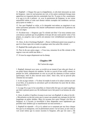 11. Raphaël : « Chaque fois que tu m'appellerais, si cela était nécessaire au nom
du Seigneur ; mais toi seul pourrais me voir, et les autres seulement lorsque mon
apparition ne risquerait plus de contraindre leur foi. Tu peux te fier, assurément,
à ce que je te dis à présent - et, avec la permission du Seigneur, tu me verras
aujourd'hui même et cette nuit donner maints exemples des nombreux services
que je peux te rendre. »
12. Sur quoi Raphaël se retira, et Je demandai moi-même au magistrat et aux
autres personnes présentes s'ils étaient suffisamment rassasiés de la présence de
tous ces anges.
13. Ils dirent tous : « Seigneur, que Ta volonté soit faite ! Car nous sommes tous
convaincus à présent que les prophètes n'ont pas dit une seule parole vaine à Ton
propos, et, jusqu'ici, tout ce qu'ils ont annoncé s'est véritablement accompli à la
lettre ! »
14. Alors, Je dis à l'archange Raphaël : « Reste visiblement parmi nous jusqu'à ce
que Je te fasse signe de te rendre en quelque autre lieu selon Ma volonté. »
15. Raphaël Me rendit grâce de cet ordre.
16. Puis Je dis aux autres anges : « Vous tous, retournez là où Ma volonté et Ma
sagesse vous ont confié une tâche. »
17. Et tous les anges disparurent sur-le-champ.


                                  Chapitre 199
                               De l’action des anges

1. Raphaël, demeuré avec nous, se revêtit en un instant d’une robe gris foncé, et
ses pieds furent chaussés de sandales. Sa tête se couvrit d’une coiffe comme en
portent les Juifs, ordinairement en soie ou en poil de chameau et d'une couleur
quelconque, mais le plus souvent assez claire. Ainsi vêtu, nul ne pouvait plus
s'étonner de son aspect.
2. Je dis au juge romain : « Va donc lui tendre la main et le saluer comme un ami
et un frère, et tu pourras te convaincre qu'il est désormais lui aussi fait de chair,
de peau et d'os ! »
3. Le juge fit ce que Je lui conseillais et s'émerveilla fort que cet esprit angélique
qui était à présent parmi eux fût réellement tout à fait pareil à un homme de cette
terre.
4. Alors, le prêtre d Apollon s'avança à son tour vers Raphaël, le salua et lui dit :
« Ma présence ne devrait certes pas te causer une grande joie, puisque j'ai été fort
longtemps un prêtre idolâtre. Mais j'ai reconnu moi aussi l'unique vrai Dieu et
Seigneur, et, à l'avenir, je travaillerai à faire disparaître aussi rapidement que
possible toute idolâtrie qui se manifesterait sur mon territoire. »
5. Raphaël lui répondit : « Et je t'y aiderai en te soutenant par ma force chaque
fois que tu en manqueras, sois-en pleinement assuré. Car toi aussi, je suis venu te
voir avant même que tu eusses reconnu le Seigneur, afin que ton cœur y fût
                                                                                  333
 
