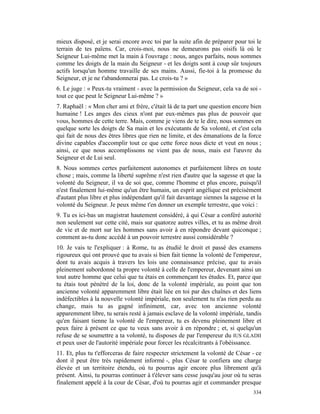 mieux disposé, et je serai encore avec toi par la suite afin de préparer pour toi le
terrain de tes païens. Car, crois-moi, nous ne demeurons pas oisifs là où le
Seigneur Lui-même met la main à l'ouvrage : nous, anges parfaits, nous sommes
comme les doigts de la main du Seigneur - et les doigts sont à coup sûr toujours
actifs lorsqu'un homme travaille de ses mains. Aussi, fie-toi à la promesse du
Seigneur, et je ne t'abandonnerai pas. Le crois-tu ? »
6. Le juge : « Peux-tu vraiment - avec la permission du Seigneur, cela va de soi -
tout ce que peut le Seigneur Lui-même ? »
7. Raphaël : « Mon cher ami et frère, c'était là de ta part une question encore bien
humaine ! Les anges des cieux n'ont par eux-mêmes pas plus de pouvoir que
vous, hommes de cette terre. Mais, comme je viens de te le dire, nous sommes en
quelque sorte les doigts de Sa main et les exécutants de Sa volonté, et c'est cela
qui fait de nous des êtres libres que rien ne limite, et des émanations de la force
divine capables d'accomplir tout ce que cette force nous dicte et veut en nous ;
ainsi, ce que nous accomplissons ne vient pas de nous, mais est l'œuvre du
Seigneur et de Lui seul.
8. Nous sommes certes parfaitement autonomes et parfaitement libres en toute
chose ; mais, comme la liberté suprême n'est rien d'autre que la sagesse et que la
volonté du Seigneur, il va de soi que, comme l'homme et plus encore, puisqu'il
n'est finalement lui-même qu'un être humain, un esprit angélique est précisément
d'autant plus libre et plus indépendant qu'il fait davantage siennes la sagesse et la
volonté du Seigneur. Je peux même t'en donner un exemple terrestre, que voici :
9. Tu es ici-bas un magistrat hautement considéré, à qu