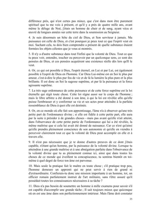 différence près, qui n'est certes pas mince, que c'est dans mon être purement
spirituel que tu me vois à présent, et qu'il y a près de quatre mille ans, avant
même le déluge de Noé, j'étais un homme de chair et de sang, ayant vécu et
œuvré de longues années sur cette terre dans la soumission au Seigneur.
4. Je suis désormais un hôte du ciel de Dieu, et Son serviteur à jamais. Ma
puissance est celle de Dieu, et c'est pourquoi je peux tout ce que l'esprit veut en
moi. Sachant cela, tu dois bien comprendre a présent de quelle substance étaient
formées les objets célestes que je vous ai montrés.
5. Il n'y a d'autre substance dans tout l'infini que la volonté de Dieu. Tout ce que
tu peux voir, entendre, toucher ou percevoir par un quelconque sens, ce sont des
pensées de Dieu, et ces pensées acquièrent une existence réelle dès lors qu'Il le
veut.
6. Or, ce qui est possible à Dieu, l'esprit éternel, en Lui et par Lui, est également
possible à l'esprit de Dieu en l'homme. Car Dieu Lui-même est en Soi le plus pur
amour, c'est-à-dire le plus pur feu de vie et de là la lumière la plus pure et la plus
brillante. Il est donc en Soi la sagesse suprême, et par là la puissance et la force
agissante suprême.
7. La très sage ordonnance de cette puissance et de cette force suprême est la loi
éternelle qui régit toute chose. Cette loi règne aussi sur le corps de l'homme ;
mais le libre arbitre a été donné à son âme, à qui la loi est révélée afin qu'elle
puisse l'embrasser et y conformer sa vie et ses actes pour atteindre à la parfaite
ressemblance de Dieu à quoi elle est destinée.
8. Or, en ce monde où elle fait son apprentissage, l'âme n'a à observer qu'une très
petite part de l'ordonnance divine ; si elle est fidèle à cette petite part, elle aura
par la suite à présider à de grandes choses - mais pas avant qu'elle n'ait atteint,
dans l'observance de cette petite partie de l'ordonnance qui lui a été révélée, la
même maîtrise que si cela lui avait été donné de naissance. Car ce n'est qu'ainsi
qu'elle prendra pleinement conscience de son autonomie et qu'elle en viendra à
percevoir clairement tout ce que la volonté de Dieu peut accomplir en elle et à
travers elle.
9. Il n'est pas nécessaire que je te donne d'autres preuves de ce dont j'étais
capable, n'étant qu'un homme, par la puissance de la volonté divine. Lorsque tu
atteindras à une grande maîtrise et à une abnégation parfaite dans l'observance de
la volonté divine que tu as pleinement connue ici, ainsi que dans toutes les
choses de ce monde qui éveillent ta concupiscence, tu sentiras bientôt en toi-
même à quel degré de force ton âme est parvenue.
10. Mais seule la pratique fait le maître en toute chose ; s'il pratique trop peu,
l'homme demeure un apprenti qui ne peut servir à rien de grand ni
d'extraordinaire. Confierais-tu donc une mission importante à un homme, toi, un
officier romain parfaitement instruit de l'art militaire, sans t'être assuré qu'il
possédait toutes les connaissances nécessaires à sa tâche ?
11. Dieu n'a pas besoin de soumettre un homme à mille examens pour savoir s'il
est capable d'accomplir une grande tâche ; Il sait toujours mieux que quiconque
où en est une âme dans son perfectionnement intérieur. Mais l'âme doit constater
                                                                                   35
 