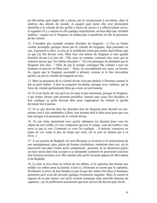 en elle-même quel degré elle a atteint, par le renoncement à soi-même, dans la
maîtrise des attraits du monde, et jusqu'à quel point elle s'est pleinement
identifiée à la volonté divine qu'elle a choisi de suivre et a effectivement suivie,
et regarder s'il y a encore en elle quelque imperfection, ou bien déjà une véritable
maîtrise - auquel cas le Seigneur ne tardera pas à manifester en elle la puissance
de Sa volonté.
12. Considère par exemple certains disciples du Seigneur : si l'un ou l'autre
voulait accomplir quelque chose par la volonté du Seigneur, déjà puissante en
eux, il pourrait le faire, et cela ne te semblerait certes pas moins merveilleux que
ce que j'ai fait devant vous. Mais leur vrai amour du Seigneur et leur grande
humilité devant Lui leur dit : "Oh, nous ne sommes vraiment rien, nous qui ne
sommes encore que Tes faibles disciples ! " Et c'est pourquoi ils attendent que le
Seigneur leur dise : " Allez de par le monde, enseignez Ma volonté à tous les
hommes et œuvrez en Mon nom. " Alors, ils accompliront eux aussi, au besoin,
les signes que le Seigneur accomplit à présent, comme je le fais moi-même
parfois, de par la volonté du Seigneur en moi.
13. Mais la puissance de la volonté divine n'est pas donnée à l'homme comme le
lait au petit enfant : il doit la conquérir lui-même, presque avec violence, par la
force de volonté parfaitement libre qui existe en tout homme.
14. Et il est facile de voir qu'il en est ainsi et pas autrement, puisque le Seigneur,
à qui toutes choses sont pourtant possibles, instruit sans cesse Ses disciples et
leur explique ce qu'ils doivent faire pour s'approprier Sa volonté et qu'elle
devienne leur à jamais.
15. Et ce que doivent faire les disciples élus du Seigneur pour devenir en eux-
mêmes tout à fait semblables à Dieu, tout homme doit le faire aussi pour que son
âme atteigne à la puissance de la volonté divine.
16. Tu sais donc maintenant avec quelle substance j'ai façonné pour vous les
objets du ciel visible, et vous comprenez qu'avec le temps, vous deviendrez vous
aussi ce que je suis. Comment, je vous l'ai expliqué. - À présent, consacrez au
repos de vos corps le peu de temps qui reste, car le jour ne tardera pas à se
lever. »
17. À ces paroles de Raphaël, les trois Romains se levèrent et le remercièrent de
son enseignement, puis, pleins de bonnes résolutions, rentrèrent chez eux, où ils
trouvèrent tout dans l'ordre qu'ils souhaitaient ; pourtant, ils ne dormirent guère,
car leur raison était trop occupée à se demander comment ils pourraient concilier
leur fonction terrestre avec Ma volonté telle qu'ils l'avaient apprise de Moi-même
et de Raphaël.
18. Le jour se leva donc au milieu de ces débats, et le capitaine dut donner aux
soldats ses ordres pour la journée. Ceux-ci, s'étonnant en secret que le capitaine,
d'ordinaire si strict, ne leur donnât ce jour-là que des ordres fort doux et humains,
pensèrent qu'il avait dû survenir quelque événement singulier. Mais ils eurent la
sagesse de ne pas laisser voir qu'ils avaient remarqué cette nouvelle douceur du
capitaine ; car ils préféraient assurément que leur service fût devenu plus facile.


                                                                                   36
 