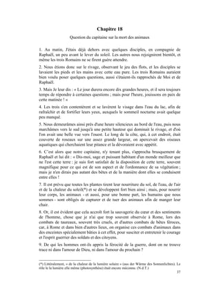 Chapitre 18
                    Question du capitaine sur la mort des animaux

1. Au matin, J'étais déjà dehors avec quelques disciples, en compagnie de
Raphaël, un peu avant le lever du soleil. Les autres nous rejoignirent bientôt, et
même les trois Romains ne se firent guère attendre.
2. Nous étions donc sur le rivage, observant le jeu des flots, et les disciples se
lavaient les pieds et les mains avec cette eau pure. Les trois Romains auraient
bien voulu poser quelques questions, aussi s'étaient-ils rapprochés de Moi et de
Raphaël.
3. Mais Je leur dis : « Le jour durera encore dix grandes heures, et il sera toujours
temps de répondre à certaines questions ; mais pour l'heure, jouissons en paix de
cette matinée ! »
4. Les trois s'en contentèrent et se lavèrent le visage dans l'eau du lac, afin de
rafraîchir et de fortifier leurs yeux, auxquels le sommeil nocturne avait quelque
peu manqué.
5. Nous demeurâmes ainsi près d'une heure silencieux au bord de l'eau, puis nous
marchâmes vers le sud jusqu'à une petite hauteur qui dominait le rivage, et d'où
l'on avait une belle vue vers l'ouest. Le long de la côte, qui, à cet endroit, était
couverte de roseaux sur une assez grande largeur, on apercevait des oiseaux
aquatiques qui cherchaient leur pitance et la dévoraient avec appétit.
6. C’est alors que notre capitaine, n'y tenant plus, s'approcha brusquement de
Raphaël et lui dit : « Dis-moi, sage et puissant habitant d'un monde meilleur que
ne l'est cette terre : je suis fort satisfait de la disposition de cette terre, souvent
magnifique pour ce qui est de son aspect et de l'ordonnance de sa végétation ;
mais je n'en dirais pas autant des bêtes et de la manière dont elles se conduisent
entre elles !
7. Il est prévu que toutes les plantes tirent leur nourriture du sol, de l'eau, de l'air
et de la chaleur du soleil(*) et se développent fort bien ainsi ; mais, pour nourrir
leur corps, les animaux - et aussi, pour une bonne part, les humains que nous
sommes - sont obligés de capturer et de tuer des animaux afin de manger leur
chair.
8. Or, il est évident que cela accroît fort la sauvagerie du cœur et des sentiments
de l'homme, chose que je n'ai que trop souvent observée à Rome, lors des
combats de taureaux, souvent très cruels, et d'autres combats de bêtes féroces,
car, à Rome et dans bien d'autres lieux, on organise ces combats d'animaux dans
des enceintes spécialement bâties à cet effet, pour susciter et entretenir le courage
et l'esprit guerrier des soldats et des citoyens.
9. De qui les hommes ont-ils appris la férocité de la guerre, dont on ne trouve
trace ni dans l'amour de Dieu, ni dans l'amour du prochain ?


(*) Littéralement, « de la chaleur de la lumière solaire » (aus der Wärme des Sonnenlichtes). Le
rôle le la lumière elle même (photosynthèse) était encore méconnu. (N.d.T.)
                                                                                              37
 