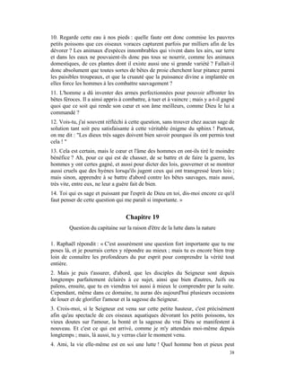 10. Regarde cette eau à nos pieds : quelle faute ont donc commise les pauvres
petits poissons que ces oiseaux voraces capturent parfois par milliers afin de les
dévorer ? Les animaux d'espèces innombrables qui vivent dans les airs, sur terre
et dans les eaux ne pouvaient-ils donc pas tous se nourrir, comme les animaux
domestiques, de ces plantes dont il existe aussi une si grande variété ? Fallait-il
donc absolument que toutes sortes de bêtes de proie cherchent leur pitance parmi
les paisibles troupeaux, et que la cruauté que la puissance divine a implantée en
elles force les hommes à les combattre sauvagement ?
11. L'homme a dû inventer des armes perfectionnées pour pouvoir affronter les
bêtes féroces. Il a ainsi appris à combattre, à tuer et à vaincre ; mais y a-t-il gagné
quoi que ce soit qui rende son cœur et son âme meilleurs, comme Dieu le lui a
commandé ?
12. Vois-tu, j'ai souvent réfléchi à cette question, sans trouver chez aucun sage de
solution tant soit peu satisfaisante à cette véritable énigme du sphinx ! Partout,
on me dit : "Les dieux très sages doivent bien savoir pourquoi ils ont permis tout
cela ! "
13. Cela est certain, mais le cœur et l'âme des hommes en ont-ils tiré le moindre
bénéfice ? Ah, pour ce qui est de chasser, de se battre et de faire la guerre, les
hommes y ont certes gagné, et aussi pour dicter des lois, gouverner et se montrer
aussi cruels que des hyènes lorsqu'ils jugent ceux qui ont transgressé leurs lois ;
mais sinon, apprendre à se battre d'abord contre les bêtes sauvages, mais aussi,
très vite, entre eux, ne leur a guère fait de bien.
14. Toi qui es sage et puissant par l'esprit de Dieu en toi, dis-moi encore ce qu'il
faut penser de cette question qui me paraît si importante. »


                                   Chapitre 19
        Question du capitaine sur la raison d'être de la lutte dans la nature

1. Raphaël répondit : « C'est assurément une question fort importante que tu me
poses là, et je pourrais certes y répondre au mieux ; mais tu es encore bien trop
loin de connaître les profondeurs du pur esprit pour comprendre la vérité tout
entière.
2. Mais je puis t'assurer, d'abord, que les disciples du Seigneur sont depuis
longtemps parfaitement éclairés à ce sujet, ainsi que bien d'autres, Juifs ou
païens, ensuite, que tu en viendras toi aussi à mieux le comprendre par la suite.
Cependant, même dans ce domaine, tu auras dès aujourd'hui plusieurs occasions
de louer et de glorifier l'amour et la sagesse du Seigneur.
3. Crois-moi, si le Seigneur est venu sur cette petite hauteur, c'est précisément
afin qu'au spectacle de ces oiseaux aquatiques dévorant les petits poissons, tes
vieux doutes sur l'amour, la bonté et la sagesse du vrai Dieu se manifestent à
nouveau. Et c'est ce qui est arrivé, comme je m'y attendais moi-même depuis
longtemps ; mais, là aussi, tu y verras clair le moment venu.
4. Ami, la vie elle-même est en soi une lutte ! Quel homme bon et pieux peut
                                                                                    38
 