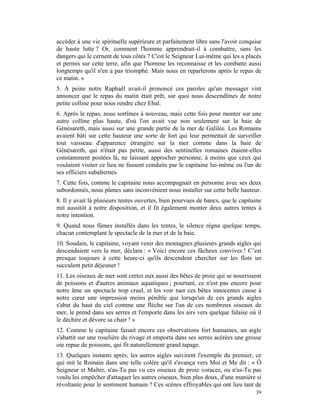accéder à une vie spirituelle supérieure et parfaitement libre sans l'avoir conquise
de haute lutte ? Or, comment l'homme apprendrait-il à combattre, sans les
dangers qui le cernent de tous côtés ? C'est le Seigneur Lui-même qui les a placés
et permis sur cette terre, afin que l'homme les reconnaisse et les combatte aussi
longtemps qu'il n'en a pas triomphé. Mais nous en reparlerons après le repas de
ce matin. »
5. À peine notre Raphaël avait-il prononcé ces paroles qu'un messager vint
annoncer que le repas du matin était prêt, sur quoi nous descendîmes de notre
petite colline pour nous rendre chez Ebal.
6. Après le repas, nous sortîmes à nouveau, mais cette fois pour monter sur une
autre colline plus haute, d'où l'on avait vue non seulement sur la baie de
Génésareth, mais aussi sur une grande partie de la mer de Galilée. Les Romains
avaient bâti sur cette hauteur une sorte de fort qui leur permettait de surveiller
tout vaisseau d'apparence étrangère sur la mer comme dans la baie de
Génésareth, qui n'était pas petite, aussi des sentinelles romaines étaient-elles
constamment postées là, ne laissant approcher personne, à moins que ceux qui
voulaient visiter ce lieu ne fussent conduits par le capitaine lui-même ou l'un de
ses officiers subalternes.
7. Cette fois, comme le capitaine nous accompagnait en personne avec ses deux
subordonnés, nous pûmes sans inconvénient nous installer sur cette belle hauteur.
8. Il y avait là plusieurs tentes ouvertes, bien pourvues de bancs, que le capitaine
mit aussitôt à notre disposition, et il fit également monter deux autres tentes à
notre intention.
9. Quand nous fûmes installés dans les tentes, le silence régna quelque temps,
chacun contemplant le spectacle de la mer et de la baie.
10. Soudain, le capitaine, voyant venir des montagnes plusieurs grands aigles qui
descendaient vers la mer, déclara : « Voici encore ces fâcheux convives ! C’est
presque toujours à cette heure-ci qu'ils descendent chercher sur les flots un
succulent petit déjeuner !
11. Les oiseaux de mer sont certes eux aussi des bêtes de proie qui se nourrissent
de poissons et d'autres animaux aquatiques ; pourtant, ce n'est pas encore pour
notre âme un spectacle trop cruel, et les voir tuer ces bêtes innocentes cause à
notre cœur une impression moins pénible que lorsqu'un de ces grands aigles
s'abat du haut du ciel comme une flèche sur l'un de ces nombreux oiseaux de
mer, le prend dans ses serres et l'emporte dans les airs vers quelque falaise où il
le déchire et dévore sa chair ! »
12. Comme le capitaine faisait encore ces observations fort humaines, un aigle
s'abattit sur une roselière du rivage et emporta dans ses serres acérées une grosse
oie repue de poissons, qui fit naturellement grand tapage.
13. Quelques instants après, les autres aigles suivirent l'exemple du premier, ce
qui mit le Romain dans une telle colère qu'il s'avança vers Moi et Me dit : « Ô
Seigneur et Maître, n'as-Tu pas vu ces oiseaux de proie voraces, ou n'as-Tu pas
voulu les empêcher d'attaquer les autres oiseaux, bien plus doux, d'une manière si
révoltante pour le sentiment humain ? Ces scènes effroyables qui ont lieu tant de
                                                                                 39
 