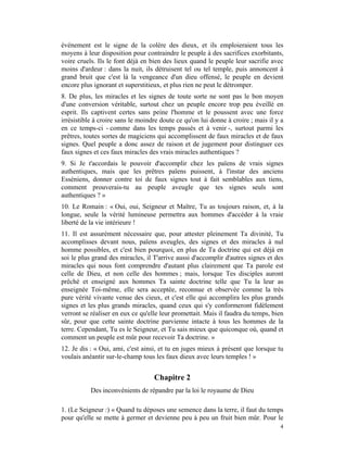 événement est le signe de la colère des dieux, et ils emploieraient tous les
moyens à leur disposition pour contraindre le peuple à des sacrifices exorbitants,
voire cruels. Ils le font déjà en bien des lieux quand le peuple leur sacrifie avec
moins d'ardeur : dans la nuit, ils détruisent tel ou tel temple, puis annoncent à
grand bruit que c'est là la vengeance d'un dieu offensé, le peuple en devient
encore plus ignorant et superstitieux, et plus rien ne peut le détromper.
8. De plus, les miracles et les signes de toute sorte ne sont pas le bon moyen
d'une conversion véritable, surtout chez un peuple encore trop peu éveillé en
esprit. Ils captivent certes sans peine l'homme et le poussent avec une force
irrésistible à croire sans le moindre doute ce qu'on lui donne à croire ; mais il y a
en ce temps-ci - comme dans les temps passés et à venir -, surtout parmi les
prêtres, toutes sortes de magiciens qui accomplissent de faux miracles et de faux
signes. Quel peuple a donc assez de raison et de jugement pour distinguer ces
faux signes et ces faux miracles des vrais miracles authentiques ?
9. Si Je t'accordais le pouvoir d'accomplir chez les païens de vrais signes
authentiques, mais que les prêtres païens puissent, à l'instar des anciens
Esséniens, donner contre toi de faux signes tout à fait semblables aux tiens,
comment prouverais-tu au peuple aveugle que tes signes seuls sont
authentiques ? »
10. Le Romain : « Oui, oui, Seigneur et Maître, Tu as toujours raison, et, à la
longue, seule la vérité lumineuse permettra aux hommes d'accéder à la vraie
liberté de la vie intérieure !
11. Il est assurément nécessaire que, pour attester pleinement Ta divinité, Tu
accomplisses devant nous, païens aveugles, des signes et des miracles à nul
homme possibles, et c'est bien pourquoi, en plus de Ta doctrine qui est déjà en
soi le plus grand des miracles, il T'arrive aussi d'accomplir d'autres signes et des
miracles qui nous font comprendre d'autant plus clairement que Ta parole est
celle de Dieu, et non celle des hommes ; mais, lorsque Tes disciples auront
prêché et enseigné aux hommes Ta sainte doctrine telle que Tu la leur as
enseignée Toi-même, elle sera acceptée, reconnue et observée comme la très
pure vérité vivante venue des cieux, et c'est elle qui accomplira les plus grands
signes et les plus grands miracles, quand ceux qui s'y conformeront fidèlement
verront se réaliser en eux ce qu'elle leur promettait. Mais il faudra du temps, bien
sûr, pour que cette sainte doctrine parvienne intacte à tous les hommes de la
terre. Cependant, Tu es le Seigneur, et Tu sais mieux que quiconque où, quand et
comment un peuple est mûr pour recevoir Ta doctrine. »
12. Je dis : « Oui, ami, c'est ainsi, et tu en juges mieux à présent que lorsque tu
voulais anéantir sur-le-champ tous les faux dieux avec leurs temples ! »


                                   Chapitre 2
           Des inconvénients de répandre par la loi le royaume de Dieu

1. (Le Seigneur :) « Quand tu déposes une semence dans la terre, il faut du temps
pour qu'elle se mette à germer et devienne peu à peu un fruit bien mûr. Pour le
                                                                                   4
 