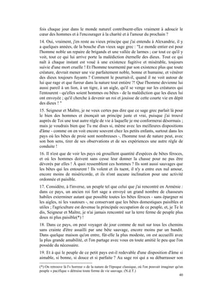 fois chaque jour dans le monde naturel contribuent-elles vraiment à adoucir le
cœur des hommes et à l'encourager à la charité et à l'amour du prochain ?
14. Oui, vraiment, j'en reste au vieux principe que j'ai entendu à Alexandrie, il y
a quelques années, de la bouche d'un vieux sage grec : "Le monde entier est pour
l'homme noble un repaire de brigands et une vallée de larmes ; car tout ce qu'il y
voit, tout ce qui lui arrive porte la malédiction éternelle des dieux. Tout ce qui
naît à chaque instant est voué à une existence fugitive et misérable, toujours
suivie d'une mort cruelle ! Et l'homme tourmenté par son existence plus que toute
créature, devrait mener une vie parfaitement noble, bonne et humaine, et vénérer
des dieux toujours fuyants ? Comment le pourrait-il, quand il ne voit autour de
lui que rage et que fureur dans la nature tout entière ?! Que l'homme devienne lui
aussi pareil à un lion, à un tigre, à un aigle, qu'il se venge sur les créatures qui
l'entourent - qu'elles soient hommes ou bêtes - de la malédiction que les dieux lui
ont envoyée ; qu'il cherche à devenir un roi et jouisse de cette courte vie en dépit
des dieux ! "
15. Seigneur et Maître, je ne veux certes pas dire que ce sage grec parlait là pour
le bien des hommes et énonçait un principe juste et vrai, puisque j'ai trouvé
auprès de Toi une tout autre règle de vie à laquelle je me conformerai désormais ;
mais je voudrais bien que Tu me dises si, même avec les meilleures dispositions
d'âme - comme on en voit encore souvent chez les petits enfants, surtout dans les
pays où les bêtes de proie sont nombreuses -, l'homme tout de nature peut, avec
son bon sens, tirer de ses observations et de ses expériences une autre règle de
conduite !
16. Il n'est que de voir les pays où grouillent quantité d'espèces de bêtes féroces,
et où les hommes doivent sans cesse leur donner la chasse pour ne pas être
dévorés par elles ! À quoi ressemblent ces hommes ? Ils sont aussi sauvages que
les bêtes qui les entourent ! Ils volent et ils tuent, il n'y a entre eux nul amour,
encore moins de miséricorde, et ils n'ont aucune inclination pour une activité
ordonnée et paisible.
17. Considère, à l'inverse, un peuple tel que celui que j'ai rencontré en Arménie :
dans ce pays, un ancien roi fort sage a envoyé un grand nombre de chasseurs
habiles exterminer autant que possible toutes les bêtes féroces - sans épargner ni
les aigles, ni les vautours -, ne conservant que les bêtes domestiques paisibles et
utiles ; l'agriculture est devenue la principale occupation de ce peuple, et, je Te le
dis, Seigneur et Maître, je n'ai jamais rencontré sur la terre ferme de peuple plus
doux ni plus paisible(*) !
18. Dans ce pays, on peut voyager de jour comme de nuit sur tous les chemins
sans crainte d'être assailli par une bête sauvage, encore moins par un bandit.
Dans quelque maison qu'on entre, fût-elle la plus modeste, on est accueilli avec
la plus grande amabilité, et l'on partage avec vous en toute amitié le peu que l'on
possède du nécessaire.
19. Et à qui le peuple de ce petit pays est-il redevable d'une disposition d'âme si
aimable, si bonne, si douce et si parfaite ? Au sage roi qui a su débarrasser son

(*) On retrouve là l'« horreur » de la nature de l'époque classique, où l'on pouvait imaginer qu'un
peuple « pacifique » détruise toute forme de vie sauvage. (N.d.T.)
                                                                                                 40
 