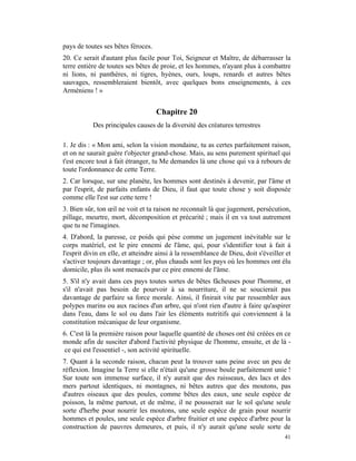 pays de toutes ses bêtes féroces.
20. Ce serait d'autant plus facile pour Toi, Seigneur et Maître, de débarrasser la
terre entière de toutes ses bêtes de proie, et les hommes, n'ayant plus à combattre
ni lions, ni panthères, ni tigres, hyènes, ours, loups, renards et autres bêtes
sauvages, ressembleraient bientôt, avec quelques bons enseignements, à ces
Arméniens ! »


                                    Chapitre 20
           Des principales causes de la diversité des créatures terrestres

1. Je dis : « Mon ami, selon la vision mondaine, tu as certes parfaitement raison,
et on ne saurait guère t'objecter grand-chose. Mais, au sens purement spirituel qui
t'est encore tout à fait étranger, tu Me demandes là une chose qui va à rebours de
toute l'ordonnance de cette Terre.
2. Car lorsque, sur une planète, les hommes sont destinés à devenir, par l'âme et
par l'esprit, de parfaits enfants de Dieu, il faut que toute chose y soit disposée
comme elle l'est sur cette terre !
3. Bien sûr, ton œil ne voit et ta raison ne reconnaît là que jugement, persécution,
pillage, meurtre, mort, décomposition et précarité ; mais il en va tout autrement
que tu ne l'imagines.
4. D'abord, la paresse, ce poids qui pèse comme un jugement inévitable sur le
corps matériel, est le pire ennemi de l'âme, qui, pour s'identifier tout à fait à
l'esprit divin en elle, et atteindre ainsi à la ressemblance de Dieu, doit s'éveiller et
s'activer toujours davantage ; or, plus chauds sont les pays où les hommes ont élu
domicile, plus ils sont menacés par ce pire ennemi de l'âme.
5. S'il n'y avait dans ces pays toutes sortes de bêtes fâcheuses pour l'homme, et
s'il n'avait pas besoin de pourvoir à sa nourriture, il ne se soucierait pas
davantage de parfaire sa force morale. Ainsi, il finirait vite par ressembler aux
polypes marins ou aux racines d'un arbre, qui n'ont rien d'autre à faire qu'aspirer
dans l'eau, dans le sol ou dans l'air les éléments nutritifs qui conviennent à la
constitution mécanique de leur organisme.
6. C'est là la première raison pour laquelle quantité de choses ont été créées en ce
monde afin de susciter d'abord l'activité physique de l'homme, ensuite, et de là -
ce qui est l'essentiel -, son activité spirituelle.
7. Quant à la seconde raison, chacun peut la trouver sans peine avec un peu de
réflexion. Imagine la Terre si elle n'était qu'une grosse boule parfaitement unie !
Sur toute son immense surface, il n'y aurait que des ruisseaux, des lacs et des
mers partout identiques, ni montagnes, ni bêtes autres que des moutons, pas
d'autres oiseaux que des poules, comme bêtes des eaux, une seule espèce de
poisson, la même partout, et de même, il ne pousserait sur le sol qu'une seule
sorte d'herbe pour nourrir les moutons, une seule espèce de grain pour nourrir
hommes et poules, une seule espèce d'arbre fruitier et une espèce d'arbre pour la
construction de pauvres demeures, et puis, il n'y aurait qu'une seule sorte de
                                                                                     41
 