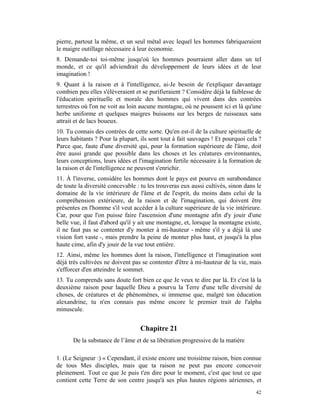 pierre, partout la même, et un seul métal avec lequel les hommes fabriqueraient
le maigre outillage nécessaire à leur économie.
8. Demande-toi toi-même jusqu'où les hommes pourraient aller dans un tel
monde, et ce qu'il adviendrait du développement de leurs idées et de leur
imagination !
9. Quant à la raison et à l'intelligence, ai-Je besoin de t'expliquer davantage
combien peu elles s'élèveraient et se purifieraient ? Considère déjà la faiblesse de
l'éducation spirituelle et morale des hommes qui vivent dans des contrées
terrestres où l'on ne voit au loin aucune montagne, où ne poussent ici et là qu'une
herbe uniforme et quelques maigres buissons sur les berges de ruisseaux sans
attrait et de lacs boueux.
10. Tu connais des contrées de cette sorte. Qu'en est-il de la culture spirituelle de
leurs habitants ? Pour la plupart, ils sont tout à fait sauvages ! Et pourquoi cela ?
Parce que, faute d'une diversité qui, pour la formation supérieure de l'âme, doit
être aussi grande que possible dans les choses et les créatures environnantes,
leurs conceptions, leurs idées et l'imagination fertile nécessaire à la formation de
la raison et de l'intelligence ne peuvent s'enrichir.
11. À l'inverse, considère les hommes dont le pays est pourvu en surabondance
de toute la diversité concevable : tu les trouveras eux aussi cultivés, sinon dans le
domaine de la vie intérieure de l'âme et de l'esprit, du moins dans celui de la
compréhension extérieure, de la raison et de l'imagination, qui doivent être
présentes en l'homme s'il veut accéder à la culture supérieure de la vie intérieure.
Car, pour que l'on puisse faire l'ascension d'une montagne afin d'y jouir d'une
belle vue, il faut d'abord qu'il y ait une montagne, et, lorsque la montagne existe,
il ne faut pas se contenter d'y monter à mi-hauteur - même s'il y a déjà là une
vision fort vaste -, mais prendre la peine de monter plus haut, et jusqu'à la plus
haute cime, afin d'y jouir de la vue tout entière.
12. Ainsi, même les hommes dont la raison, l'intelligence et l'imagination sont
déjà très cultivées ne doivent pas se contenter d'être à mi-hauteur de la vie, mais
s'efforcer d'en atteindre le sommet.
13. Tu comprends sans doute fort bien ce que Je veux te dire par là. Et c'est là la
deuxième raison pour laquelle Dieu a pourvu la Terre d'une telle diversité de
choses, de créatures et de phénomènes, si immense que, malgré ton éducation
alexandrine, tu n'en connais pas même encore le premier trait de l'alpha
minuscule.


                                  Chapitre 21
      De la substance de l’âme et de sa libération progressive de la matière

1. (Le Seigneur :) « Cependant, il existe encore une troisième raison, bien connue
de tous Mes disciples, mais que ta raison ne peut pas encore concevoir
pleinement. Tout ce que Je puis t'en dire pour le moment, c'est que tout ce que
contient cette Terre de son centre jusqu'à ses plus hautes régions aériennes, et
                                                                                  42
 