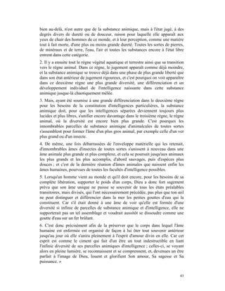 bien au-delà, n'est autre que de la substance animique, mais à l'état jugé, à des
degrés divers de dureté ou de douceur, raison pour laquelle elle apparaît aux
yeux de chair des hommes de ce monde, et à leur perception, comme une matière
tout à fait morte, d'une plus ou moins grande dureté. Toutes les sortes de pierres,
de minéraux et de terre, l'eau, l'air et toutes les substances encore à l'état libre
entrent dans cette catégorie.
2. Il y a ensuite tout le règne végétal aquatique et terrestre ainsi que sa transition
vers le règne animal. Dans ce règne, le jugement apparaît comme déjà moindre,
et la substance animique se trouve déjà dans une phase de plus grande liberté que
dans son état antérieur de jugement rigoureux, et c'est pourquoi on voit apparaître
dans ce deuxième règne une plus grande diversité, une différenciation et un
développement individuel de l'intelligence naissante dans cette substance
animique jusque-là chaotiquement mêlée.
3. Mais, ayant été soumise à une grande différenciation dans le deuxième règne
pour les besoins de la constitution d'intelligences particulières, la substance
animique doit, pour que les intelligences séparées deviennent toujours plus
lucides et plus libres, s'unifier encore davantage dans le troisième règne, le règne
animal, où la diversité est encore bien plus grande. C'est pourquoi les
innombrables parcelles de substance animique d'animalcules de toutes sortes
s'assemblent pour former l'âme d'un plus gros animal, par exemple celle d'un ver
plus grand ou d'un insecte.
4. De même, une fois débarrassées de l'enveloppe matérielle qui les retenait,
d'innombrables âmes d'insectes de toutes sortes s'unissent à nouveau dans une
âme animale plus grande et plus complexe, et cela se poursuit jusqu'aux animaux
les plus grands et les plus accomplis, d'abord sauvages, puis d'espèces plus
douces ; et c'est de la dernière réunion d'âmes animales que naissent enfin les
âmes humaines, pourvues de toutes les facultés d'intelligence possibles.
5. Lorsqu'un homme vient au monde et qu'il doit encore, pour les besoins de sa
complète libération, supporter le poids d'un corps, Dieu a donc fort sagement
prévu que son âme unique ne puisse se souvenir de tous les états préalables
transitoires, mais divisés, qui l'ont nécessairement précédée, pas plus que ton œil
ne peut distinguer et différencier dans la mer les petites gouttes d'eau qui la
constituent. Car s'il était donné à une âme de voir qu'elle est formée d'une
diversité si infinie de parcelles de substance animique et d'intelligence, elle ne
supporterait pas un tel assemblage et voudrait aussitôt se dissoudre comme une
goutte d'eau sur un fer brûlant.
6. C'est donc précisément afin de la préserver que le corps dans lequel l'âme
humaine est enfermée est organisé de façon à lui ôter tout souvenir antérieur
jusqu'au jour où elle s'unira pleinement à l'esprit d'amour divin en elle. Car cet
esprit est comme le ciment qui fait d'un être un tout indestructible en liant
l'infinie diversité de ses parcelles animiques d'intelligence ; celles-ci, se voyant
alors en pleine lumière, se reconnaissent et se comprennent, et, devenues un être
parfait à l'image de Dieu, louent et glorifient Son amour, Sa sagesse et Sa
puissance. »


                                                                                   43
 