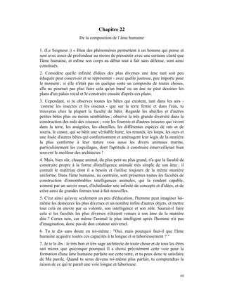 Chapitre 22
                        De la composition de l’âme humaine

1. (Le Seigneur :) « Bien des phénomènes permettent à un homme qui pense et
sent avec assez de profondeur au moins de pressentir avec une certaine clarté que
l'âme humaine, et même son corps au début tout à fait sans défense, sont ainsi
constitués.
2. Considère quelle infinité d'idées des plus diverses une âme tant soit peu
éduquée peut concevoir et se représenter - avec quelle justesse, peu importe pour
le moment ; si elle n'était pas en quelque sorte un composite de toutes choses,
elle ne pourrait pas plus faire cela qu'un bœuf ou un âne ne peut dessiner les
plans d'un palais royal et le construire ensuite d'après ces plans.
3. Cependant, si tu observes toutes les bêtes qui existent, tant dans les airs -
 comme les insectes et les oiseaux - que sur la terre ferme et dans l'eau, tu
trouveras chez la plupart la faculté de bâtir. Regarde les abeilles et d'autres
petites bêtes plus ou moins semblables ; observe la très grande diversité dans la
construction des nids des oiseaux ; vois les fourmis et d'autres insectes qui vivent
dans la terre, les araignées, les chenilles, les différentes espèces de rats et de
souris, le castor, qui se bâtit une véritable hutte, les renards, les loups, les ours et
une foule d'autres bêtes qui confectionnent et aménagent leur logis de la manière
la plus conforme à leur nature vois aussi les divers animaux marins,
particulièrement les coquillages, dont l'aptitude à construire émerveillerait bien
souvent le meilleur des architectes !
4. Mais, bien sûr, chaque animal, du plus petit au plus grand, n'a que la faculté de
construire propre à la forme d'intelligence animale très simple de son âme ; il
connaît le matériau dont il a besoin et l'utilise toujours de la même manière
uniforme. Dans l'âme humaine, au contraire, sont présentes toutes les facultés de
construction d'innombrables intelligences animales, qui la rendent capable,
comme par un savoir muet, d'échafauder une infinité de concepts et d'idées, et de
créer ainsi de grandes formes tout à fait nouvelles.
5. C'est ainsi qu'avec seulement un peu d'éducation, l'homme peut imaginer lui-
même les demeures les plus diverses et un nombre infini d'autres objets, et mettre
tout cela en œuvre par sa volonté, son intelligence et son zèle. Saurait-il faire
cela si les facultés les plus diverses n'étaient venues à son âme de la manière
dite ? Certes non, car même l'animal le plus intelligent après l'homme n'a pas
d'imagination, donc pas de don créateur universel.
6. Tu te dis sans doute en toi-même : "Oui, mais pourquoi faut-il que l'âme
humaine acquière toutes ces capacités à la longue et si laborieusement ? "
7. Je te le dis : le très bon et très sage architecte de toute chose et de tous les êtres
sait mieux que quiconque pourquoi Il a choisi précisément cette voie pour la
formation d'une âme humaine parfaite sur cette terre, et tu peux donc te satisfaire
de Ma parole. Quand tu seras devenu toi-même plus parfait, tu comprendras la
raison de ce qui te paraît une voie longue et laborieuse.

                                                                                      44
 