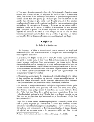 8. Vous autres Romains, comme les Grecs, les Phéniciens et les Égyptiens, vous
croyiez jadis et croyez encore à la migration des âmes, et il en va de même des
Perses, des Indiens et des Sihinites(*) d'au-delà de la grande montagne dans le
lointain Orient, d'un autre peuple qui vit encore plus loin vers l'Orient, sur de
grandes îles entourées du plus vaste océan de cette terre, et de bien d'autres
peuplades dans le vaste monde ; mais partout, la vérité bien connue des premiers
patriarches a été complètement dénaturée et détournée par les maîtres cupides,
remplacés ensuite par des prêtres orgueilleux et tyranniques, qui sont apparus
pour l'enseigner au peuple - car la vraie migration des âmes ne pouvait leur
rapporter ni offrandes, ni tribut, et c'est pourquoi ils ont dit que les âmes
humaines retournaient dans les bêtes pour y souffrir, et que seuls les prêtres
pouvaient les délivrer de ces souffrances, moyennant de grands sacrifices. »


                                          Chapitre 23
                                 Du déclin de la doctrine pure

1. (Le Seigneur :) « "Mais, te demandes-tu à présent, comment un peuple qui
était dans la vérité a-t-il pu se laisser abrutir et aveugler aussi stupidement par de
mauvais prêtres menteur ?"
2. Je te le dis, rien de plus facile ! Avec le temps, les anciens sages authentiques
ont quitté ce monde, mais, de leur vivant déjà, certains magiciens et prophètes
étaient apparus, confortant leurs enseignements par toutes sortes d'actes
magiques inspirés par leur mauvais esprit, et que les hommes aveugles, ignorant
tout à fait leurs tromperies, considéraient comme des preuves divines ; il fut donc
facile de détourner de l'ancienne vérité les hommes toujours avides de miracles et
de les amener à croire dur comme fer tout ce que les faux sages voulaient leur
enseigner pour leur propre bénéfice.
3. Beaucoup de ces magiciens, des rangs desquels ne tardèrent pas à sortir prêtres
et faux prophètes, s'y entendaient par exemple - comme aujourd'hui encore - à
poser leur voix de telle manière que les personnes présentes croyaient l'entendre
à une certaine distance, ou bien qu'elle sortait d'un arbre ou d'un animal.
4. Ils imitaient si trompeusement la voix ou le parler de personnes défuntes qu'ils
avaient connues, faisant croire que cette voix venait d'un arbre, d'une pierre,
d'une fontaine ou de quelque animal de leur choix, que chacun était forcé de se
dire : "Ah, c'est bien l'âme de ce défunt que nous connaissions, de ce bon
vieillard qui disait toujours la vérité ! Quelle faute peut-il avoir commise envers
Dieu, que son âme languisse à présent dans le corps d'un chameau, où elle doit
beaucoup souffrir ? "
5. Qui était le mieux disposé à répondre promptement à une telle question, si ce
n'est le prêtre magicien qui contrefaisait sa voix ! Les auditeurs inquiets
entendaient bientôt le chameau prononcer cette phrase : "Avec toute ma maison,
j'ai voulu me tenir obstinément à la doctrine des patriarches, et, à cause de cela,
j'ai méprisé les nouveaux sages et les prophètes éveillés par Dieu ! Ayant
(*) C’est-à-dire les habitants de la Chine ou « Sihna », cf. t. 8, chap. 129,4. (N.d.T.)
                                                                                           45
 