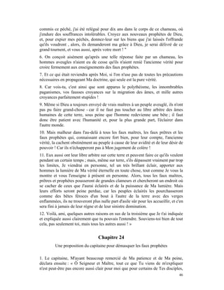 commis ce péché, j'ai été relégué pour dix ans dans le corps de ce chameau, où
j'endure des souffrances intolérables. Croyez aux nouveaux prophètes de Dieu,
et, pour expier mes péchés, donnez-leur sur les biens que j'ai laissés l'offrande
qu'ils voudront , alors, ils demanderont ma grâce à Dieu, je serai délivré de ce
grand tournent, et vous aussi, après votre mort ! "
6. On conçoit aisément qu'après une telle réponse faite par un chameau, les
hommes aveugles n'aient eu de cesse qu'ils n'aient renié l'ancienne vérité pour
croire fermement aux enseignements des faux prophètes.
7. Et ce qui était reviendra après Moi, si l'on n'use pas de toutes les précautions
nécessaires en propageant Ma doctrine, qui seule est la pure vérité.
8. Car vois-tu, c'est ainsi que sont apparus le polythéisme, les innombrables
paganismes, vos fausses croyances sur la migration des âmes, et mille autres
croyances parfaitement stupides !
9. Même si Dieu a toujours envoyé de vrais maîtres à un peuple aveuglé, ils n'ont
pas pu faire grand-chose - car il ne faut pas toucher au libre arbitre des âmes
humaines de cette terre, sous peine que l'homme redevienne une bête ; il faut
donc être patient avec l'humanité et, pour la plus grande part, l'éclairer dans
l'autre monde.
10. Mais malheur dans l'au-delà à tous les faux maîtres, les faux prêtres et les
faux prophètes qui, connaissant encore fort bien, pour leur compte, l'ancienne
vérité, la cachent obstinément au peuple à cause de leur avidité et de leur désir de
pouvoir ! Car ils n'échapperont pas à Mon jugement de colère !
11. Eux aussi ont leur libre arbitre sur cette terre et peuvent faire ce qu'ils veulent
pendant un certain temps ; mais, même sur terre, s'ils dépassent vraiment par trop
les limites, Je viendrai en personne, tel un très brillant éclair, apporter aux
hommes la lumière de Ma vérité éternelle en toute chose, tout comme Je vous la
montre et vous l'enseigne à présent en personne. Alors, tous les faux maîtres,
prêtres et prophètes pousseront de grandes clameurs et chercheront un endroit où
se cacher de ceux que J'aurai éclairés et de la puissance de Ma lumière. Mais
leurs efforts seront peine perdue, car les peuples éclairés les pourchasseront
comme des bêtes féroces d'un bout à l'autre de la terre avec des verges
enflammées, ils ne trouveront plus nulle part d'asile sûr pour les accueillir, et c'en
sera fini à jamais de leur règne et de leur sinistre domination.
12. Voilà, ami, quelques autres raisons en sus de la troisième que Je t'ai indiquée
et expliquée aussi clairement que tu pouvais l'entendre. Souviens-toi bien de tout
cela, pas seulement toi, mais tous les autres aussi ! »


                                   Chapitre 24
         Une proposition du capitaine pour démasquer les faux prophètes

1. Le capitaine, M'ayant beaucoup remercié de Ma patience et de Ma peine,
déclara ensuite : « Ô Seigneur et Maître, tout ce que Tu viens de m'expliquer
n'est peut-être pas encore aussi clair pour moi que pour certains de Tes disciples,
                                                                                    46
 