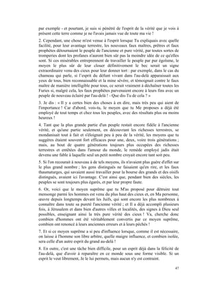par exemple - et pourtant, je suis si pénétré de l'esprit de la vérité que je vois à
présent cette terre comme je ne l'avais jamais vue de toute ma vie !
2. Cependant, une chose m'est venue à l'esprit lorsque Tu expliquais avec quelle
facilité, pour leur avantage terrestre, les nouveaux faux maîtres, prêtres et faux
prophètes détournaient le peuple de l'ancienne et pure vérité, par toutes sortes de
tromperies dont les profanes n'auront bien sûr pas la moindre idée de ce qu'elles
sont. Si ces misérables entreprennent de travailler le peuple par pur égoïsme, le
moyen le plus sûr de leur clouer définitivement le bec serait un signe
extraordinaire venu des cieux pour leur donner tort : par exemple, dans le cas du
chameau qui parle, si l’esprit du défunt vivant dans l'au-delà apparaissait aux
yeux de tous, bien reconnaissable et la mine sévère, et témoignait contre le faux
maître de manière intelligible pour tous, ce serait vraiment à déchaîner toutes les
Furies si, malgré cela, les faux prophètes parvenaient encore à leurs fins avec un
peuple de nouveau éclairé par l'au-delà ! - Que dis-Tu de cela ? »
3. Je dis : « Il y a certes bien des choses à en dire, mais très peu qui aient de
l'importance ! Car d'abord, vois-tu, le moyen que tu Me proposes a déjà été
employé de tout temps et chez tous les peuples, avec des résultats plus ou moins
heureux !
4. Tant que la plus grande partie d'un peuple restait encore fidèle à l'ancienne
vérité, et qu'une partie seulement, en découvrant les richesses terrestres, se
mondanisait tout à fait et s'éloignait peu à peu de la vérité, les moyens que tu
suggères étaient souvent fort efficaces pour une, deux, voire trois générations ;
mais, au bout de quatre générations toujours plus occupées des richesses
terrestres et entêtées dans l'amour du monde, le remède employé jadis était
devenu une fable à laquelle seul un petit nombre croyait encore tant soit peu.
5. Si l'on recourait à nouveau à de tels moyens, ils n'avaient plus guère d'effet sur
le plus grand nombre ; les gens distingués ne faisaient qu'en rire, et les faux
thaumaturges, qui savaient aussi travailler pour la bourse des grands et des oisifs
distingués, avaient ici l'avantage. C'est ainsi que, pendant bien des siècles, les
peuples se sont toujours plus égarés, et par leur propre faute.
6. Or, voici que le moyen suprême que tu M'as proposé pour détruire tout
mensonge parmi les hommes est venu du plus haut des cieux et, en Ma personne,
œuvre depuis longtemps devant les Juifs, qui sont encore les plus nombreux à
connaître dans toute sa pureté l'ancienne vérité ; et Il a déjà accompli plusieurs
fois, à Jérusalem et dans bien d'autres villes et localités, des signes à Dieu seul
possibles, enseignant ainsi la très pure vérité des cieux ! Va, cherche donc
combien d'hommes ont été véritablement convertis par ce moyen suprême,
combien ont renoncé à leurs anciennes erreurs et à leurs péchés !
7. Et si ce moyen suprême a si peu d'influence lorsque, comme il est nécessaire,
on laisse à l'homme son libre arbitre, quelle maigre influence, et combien isolée,
sera celle d'un autre esprit du grand au-delà !
8. En outre, c'est une tâche bien difficile, pour un esprit déjà dans la félicité de
l'au-delà, que d'avoir à reparaître en ce monde sous une forme visible. Si un
esprit le veut librement, Je le lui permets, mais aucun n'y est contraint.

                                                                                  47
 