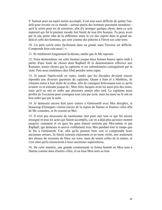 9. Surtout pour un esprit moins accompli, il est tout aussi difficile de quitter l'au-
delà pour revenir en ce monde - surtout parmi des hommes purement mondains -
qu'il le serait pour toi de retourner, afin d'y arranger quelque chose, dans ce sein
maternel qui fut le premier monde fort limité de tout être humain. Tu peux avoir
par là une petite idée de la différence entre la vie des esprits dans le grand au-
delà et celle des hommes, qui sont comme des pèlerins à l'étroit sur cette terre.
10. Un petit cercle entre facilement dans un grand, mais l'inverse est difficile.
Comprends bien cela aussi ! »
11. Ils méditèrent longuement là-dessus, tandis que Je Me reposais.
12. Nous demeurâmes sur cette hauteur jusque deux bonnes heures après midi à
parler d'une foule de choses dont Raphaël fit la démonstration effective aux
Romains, toutes choses que le capitaine et ses subordonnées consignèrent par la
suite. Puis nous rentrâmes chez Ebal prendre notre repas.
13. Je passai l'après-midi en repos, tandis que les disciples devaient encore
répondre aux diverses questions du capitaine. Quant à Jean et à Matthieu, ils
s'étaient remis à leur tâche de scribes, afin de consigner brièvement tout ce qu'ils
avaient vu et entendu jusque-là ; Mon frère Jacques avait lui aussi pris des notes,
mais qu'il ne mit en ordre que plusieurs années plus tard. Le capitaine aussi
profita de l'occasion pour consigner tout cela par écrit, mais lui aussi ne le mit en
bon ordre que par la suite.
14. Je demeurai encore huit jours entiers à Génésareth avec Mes disciples, et
beaucoup d'étrangers vinrent encore de la région de Damas et d'autres villes afin
de Me connaître, et ils crurent en Moi.
15. Il n'est pas nécessaire de mentionner mot pour mot tout ce qui fut encore
enseigné et tous les actes qui furent accomplis, car on a déjà plus qu'assez montré
jusqu'ici comment et en quoi les gens étaient instruits par Moi-même et par
Raphaël, qui demeura et œuvra visiblement avec Moi pendant tout le temps que
Je fus à Génésareth. Car, afin qu'ils pussent bien voir et comprendre leurs
anciennes erreurs, ils furent instruits clairement et en toute vérité, non seulement
des choses du royaume de Dieu sur terre, mais de toutes celles de la nature, et
c'est ainsi qu'ils renoncèrent à leurs anciennes superstitions.
16. De cette manière, une grande communauté se forma bientôt en Mon nom à
Damas comme dans d'autres villes, et on loua Mon nom au loin.




                                                                                   48
 