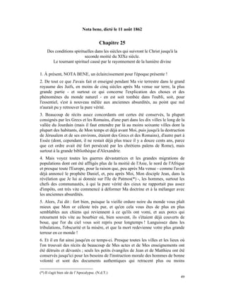 Nota bene, dicté le 11 août 1862


                                          Chapitre 25
     Des conditions spirituelles dans les siècles qui suivront le Christ jusqu'à la
                           seconde moitié du XIXe siècle.
        Le tournant spirituel causé par le rayonnement de la lumière divine

1. À présent, NOTA BENE, un éclaircissement pour l'époque présente !
2. De tout ce que J'avais fait et enseigné pendant Ma vie terrestre dans le grand
royaume des Juifs, en moins de cinq siècles après Ma venue sur terre, la plus
grande partie - et surtout ce qui concerne l'explication des choses et des
phénomènes du monde naturel - en est soit tombée dans l'oubli, soit, pour
l'essentiel, s'est à nouveau mêlée aux anciennes absurdités, au point que nul
n'aurait pu y retrouver la pure vérité.
3. Beaucoup de récits assez concordants ont certes été conservés, la plupart
consignés par les Grecs et les Romains, d'une part dans les dix villes le long de la
vallée du Jourdain (mais il faut entendre par là au moins soixante villes dont la
plupart des habitants, de Mon temps et déjà avant Moi, puis jusqu'à la destruction
de Jérusalem et de ses environs, étaient des Grecs et des Romains), d'autre part à
Essée (dont, cependant, il ne restait déjà plus trace il y a douze cents ans, parce
que cet ordre avait été fort persécuté par les chrétiens païens de Rome), mais
surtout à la grande bibliothèque d'Alexandrie.
4. Mais voyez toutes les guerres dévastatrices et les grandes migrations de
populations dont ont été affligés plus de la moitié de l'Asie, le nord de l'Afrique
et presque toute l'Europe, pour la raison que, peu après Ma venue - comme l'avait
déjà annoncé le prophète Daniel, et, peu après Moi, Mon disciple Jean, dans la
révélation que Je lui ai donnée sur l'île de Patmos(*) -, les hommes, surtout les
chefs des communautés, à qui la pure vérité des cieux ne rapportait pas assez
d'impôts, ont très vite commencé à déformer Ma doctrine et à la mélanger avec
les anciennes absurdités.
5. Alors, J'ai dit : fort bien, puisque la vieille ordure noire du monde vous plaît
mieux que Mon or céleste très pur, et qu'en cela vous êtes de plus en plus
semblables aux chiens qui reviennent à ce qu'ils ont vomi, et aux porcs qui
retournent très vite au bourbier où, bien souvent, ils s'étaient déjà couverts de
boue, que l'or du ciel vous soit repris pour longtemps ! Languissez dans les
tribulations, l'obscurité et la misère, et que la mort redevienne votre plus grande
terreur en ce monde !
6. Et il en fut ainsi jusqu'en ce temps-ci. Presque toutes les villes et les lieux où
l'on trouvait des récits de beaucoup de Mes actes et de Mes enseignements ont
été détruits et dévastés ; seuls les petits évangiles de Jean et de Matthieu ont été
conservés jusqu'ici pour les besoins de l'instruction morale des hommes de bonne
volonté et sont des documents authentiques qui retracent plus ou moins

(*) Il s'agit bien sûr de l’Apocalypse. (N.d.T.)
                                                                                      49
 