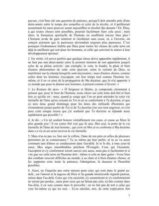 paysan, c'est bien sûr une question de patience, puisqu'il doit attendre près d'une
demi-année entre le temps des semailles et celui de la récolte, et il préférerait
assurément lui aussi pouvoir semer aujourd'hui et récolter dès demain ! Or, Dieu,
à qui toutes choses sont possibles, pourrait facilement faire cela aussi ; mais
alors, la formation spirituelle de l'homme en souffrirait encore bien plus !
L'homme avide de gain sèmerait et récolterait sans cesse, et, à l'inverse, on
conçoit aisément que le paresseux deviendrait toujours plus paresseux. C’est
pourquoi l'ordonnance établie par Dieu pour toutes les choses de cette terre est
déjà la meilleure qui soit pour les hommes, et celle qui convient le mieux à leur
développement spirituel.
2. En vérité, s'il arrive parfois que quelque chose doive apparaître rapidement, il
ne faut pas une demi-année entre le premier moment de son apparition jusqu'à
celui de sa pleine activité : par exemple, le vent, la foudre, la pluie et bien
d'autres phénomènes de cette sorte peuvent, selon la volonté de Dieu, se
manifester sur-le-champ lorsqu'ils sont nécessaires ; mais d'autres choses, comme
celles dont les hommes s'occupent, ont leur temps tout comme l'homme lui-
même, et il en va ainsi de la propagation de Ma doctrine, que Je n'ai apportée à
ce monde que pour la donner aux hommes, à présent comme à l'avenir. »
3. Le Romain dit alors : « Ô Seigneur et Maître, je comprends clairement à
présent que, pour le bien de l'homme, toute chose sur cette terre doit bel et bien
être ce qu'elle est ; mais, quand je songe que l’on ne peut atteindre la vraie vie
éternelle de l'âme qu'en croyant en Toi et en se conformant à Ta doctrine, et que
ce sera donc grand dommage pour les âmes des milliards d'hommes qui
n'entendront jamais parler de Toi ni de Ta doctrine j'en suis tout angoissé, et c'est
pour cette unique raison que j'ai souhaité que Ta doctrine se répande aussi
rapidement que possible ! »
4. Je dis : « Un tel souhait honore véritablement ton cœur, et cause au Mien la
plus grande joie ! Il est certes fort vrai que Je suis, Moi seul, la porte de la vie
éternelle de l'âme de tout homme ; qui croit en Moi et se conforme à Ma doctrine
dans s a vie et ses actes recevra la vie éternelle.
5. Mais n'as-tu pas vu, hier sur la colline, l'âme de ton père et celles de plusieurs
personnes de ta connaissance ? Tu as même pu leur parler, et tu as vu aussi
comment tant d'âmes se conduisaient dans l'au-delà. Je te le dis, à tous ceux-là
aussi, Mes anges innombrables prêchent l'Évangile. Ceux qui l'écoutent,
l'acceptent et s'y conforment seront sauvés eux aussi, mais pas si facilement et si
vite que sur cette terre où l'homme doit - même si cela ne dure guère - livrer bien
des combats souvent difficiles au monde, à sa chair et à bien d'autres choses, et
les supporter avec toute la patience, l'abnégation, la douceur et l'humilité
possibles.
6. Aussi, ne t'inquiète pas outre mesure pour ceux qui sont dans le grand au-
delà ; car l'amour et la sagesse de Dieu et Sa grande miséricorde règnent partout,
même dans l'au-delà. Ceux qui s'en saisiront, s'y soumettront et s'y conformeront
ne seront pas perdus ; mais pour ceux qui ne feront pas cela, ici-bas comme dans
l'au-delà, il en sera comme dans le proverbe : on ne fait pas de tort à celui qui
veut lui-même ce qui lui nuit. - Es-tu satisfait, ami, de cette explication fort

                                                                                   5
 
