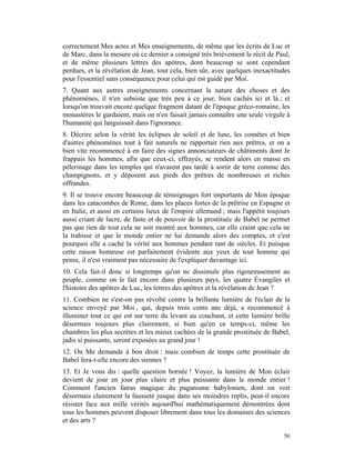 correctement Mes actes et Mes enseignements, de même que les écrits de Luc et
de Marc, dans la mesure où ce dernier a consigné très brièvement le récit de Paul,
et de même plusieurs lettres des apôtres, dont beaucoup se sont cependant
perdues, et la révélation de Jean, tout cela, bien sûr, avec quelques inexactitudes
pour l'essentiel sans conséquence pour celui qui est guidé par Moi.
7. Quant aux autres enseignements concernant la nature des choses et des
phénomènes, il n'en subsiste que très peu à ce jour, bien cachés ici et là ; et
lorsqu'on trouvait encore quelque fragment datant de l'époque gréco-romaine, les
monastères le gardaient, mais on n'en faisait jamais connaître une seule virgule à
l'humanité qui languissait dans l'ignorance.
8. Décrire selon la vérité les éclipses de soleil et de lune, les comètes et bien
d'autres phénomènes tout à fait naturels ne rapportait rien aux prêtres, et on a
bien vite recommencé à en faire des signes annonciateurs de châtiments dont Je
frappais les hommes, afin que ceux-ci, effrayés, se rendent alors en masse en
pèlerinage dans les temples qui n'avaient pas tardé à sortir de terre comme des
champignons, et y déposent aux pieds des prêtres de nombreuses et riches
offrandes.
9. Il se trouve encore beaucoup de témoignages fort importants de Mon époque
dans les catacombes de Rome, dans les places fortes de la prêtrise en Espagne et
en Italie, et aussi en certains lieux de l'empire allemand ; mais l'appétit toujours
aussi criant de lucre, de faste et de pouvoir de la prostituée de Babel ne permet
pas que rien de tout cela ne soit montré aux hommes, car elle craint que cela ne
la trahisse et que le monde entier ne lui demande alors des comptes, et c'est
pourquoi elle a caché la vérité aux hommes pendant tant de siècles. Et puisque
cette raison honteuse est parfaitement évidente aux yeux de tout homme qui
pense, il n'est vraiment pas nécessaire de l'expliquer davantage ici.
10. Cela fait-il donc si longtemps qu'on ne dissimule plus rigoureusement au
peuple, comme on le fait encore dans plusieurs pays, les quatre Évangiles et
l'histoire des apôtres de Luc, les lettres des apôtres et la révélation de Jean ?
11. Combien ne s'est-on pas révolté contre la brillante lumière de l'éclair de la
science envoyé par Moi , qui, depuis trois cents ans déjà, a recommencé à
illuminer tout ce qui est sur terre du levant au couchant, et cette lumière brille
désormais toujours plus clairement, si bien qu'en ce temps-ci, même les
chambres les plus secrètes et les mieux cachées de la grande prostituée de Babel,
jadis si puissante, seront exposées au grand jour !
12. On Me demande à bon droit : mais combien de temps cette prostituée de
Babel fera-t-elle encore des siennes ?
13. Et Je vous dis : quelle question bornée ! Voyez, la lumière de Mon éclair
devient de jour en jour plus claire et plus puissante dans le monde entier !
Comment l'ancien fatras magique du paganisme babylonien, dont on voit
désormais clairement la fausseté jusque dans ses moindres replis, peut-il encore
résister face aux mille vérités aujourd'hui mathématiquement démontrées dont
tous les hommes peuvent disposer librement dans tous les domaines des sciences
et des arts ?

                                                                                 50
 