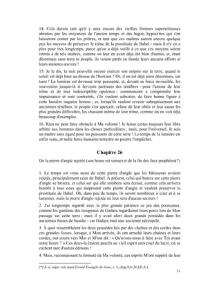 14. Cela durera tant qu'il y aura encore des vieilles femmes superstitieuses
abruties par les croyances de l'ancien temps et des bigots hypocrites qui s'en
laisseront conter par les prêtres, et tant que ces maîtres auront encore quelque
peu les moyens de préserver le trône de la prostituée de Babel - mais il n'y en a
plus pour très longtemps, parce qu'on a déjà veillé à ce que ces moyens soient
retirés à de tels maîtres, comme on leur en avait déjà ôté bien d'autres, et, étant
désormais sans terre ni peuple, ils voient partir en fumée leurs anciens efforts et
leurs sinistres œuvres !
15. Je le dis, la nuit peut-elle encore exercer son empire sur la terre, quand le
soleil est déjà haut au-dessus de l'horizon ? Or, il en est déjà ainsi désormais, sur
terre ! La lumière est devenue trop puissante, et, devant sa force invincible, les
souverains jusque-là si fervents partisans des ténèbres - pour l'amour de leur
trône et de leur indescriptible opulence - commencent à comprendre leur
impuissance et sont contraints, s'ils veulent subsister, de faire bonne figure à
cette lumière naguère honnie ; et, lorsqu'ils veulent revenir subrepticement aux
anciennes ténèbres, le peuple s'en aperçoit, refuse de leur obéir et leur cause les
plus grandes difficultés, les chassant même de leur trône, comme on en voit déjà
beaucoup d'exemples.
16. Rien ne peut faire obstacle à Ma volonté ! Je laisse certes toujours leur libre
arbitre aux hommes dans les choses particulières ; mais, pour l'universel, Je suis
un maître sans égard pour les puissants de cette terre ! Le temps de la lumière est
enfin venu, et nulle force humaine terrestre ne pourra l'empêcher.


                                        Chapitre 26
De la pierre d'angle rejetée (son heure est venue) et de la fin des faux prophètes(*)

1. Le temps est venu aussi de cette pierre d'angle que les bâtisseurs avaient
rejetée, principalement ceux de Babel. À présent, celui qui butera sur cette pierre
d'angle se brisera, et celui sur qui elle tombera sera écrasé, comme cela arrivera
bientôt à tous ceux qui méprisent cette pierre d'angle et veulent préserver la
prostituée de Babel. Oh, dans peu de temps, ils seront nombreux à crier et à se
lamenter, mais la pierre d'angle rejetée ne leur sera d'aucun secours !
2. J'ai longtemps regardé avec la plus grande patience ce jeu des pourceaux,
comme les gardiens des troupeaux de Gadara regardaient leurs porcs lors de Mon
passage sur cette terre ; mais il y avait alors deux grands possédés dans les
anciennes fosses de basalte - car Gadara était une ancienne nécropole.
3. À quoi ressemblaient les deux possédés liés par des chaînes et des cordes dans
ces grandes fosses, lorsque, à Mon arrivée, ils ont arraché leurs chaînes et leurs
cordes, ont couru vers Moi et M'ont dit : « Qu'avons-nous à faire avec Toi avant
notre heure ? » Ces deux-là étaient pareils au vieil esprit universel du lucre, où se
cachent tant d'autres démons !
4. Mais, reconnaissant la fermeté de Ma volonté, ces esprits M'ont supplié de leur

(*) À ce sujet, voir aussi Grand Évangile de Jean , t. 5, chap.9,6 (N.d.E.A.)
                                                                                  51
 