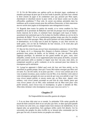 13. Si J'ai dit Moi-même aux apôtres qu'ils ne devaient juger, condamner ni
maudire quiconque de peur que Je ne leur rende la pareille, qui donc leur a donné
le droit ensuite de juger et de condamner ceux qui, poussés par Mon esprit,
cherchaient et cherchent encore la pure vérité, et de lancer contre eux les plus
effroyables anathèmes ?! Pour cela, ils seront eux-mêmes précipités dans les
tombeaux qu'ils avaient creusés pour des millions d'innocents, et leurs mauvaises
œuvres seront ainsi jugées et récompensées sans ménagement ni merci.
14. Regarde dans toutes les parties du monde, et tu verras combien les faux
prophètes de la prostituée de Babylone sont haïs de presque tous les peuples les
moins mauvais de la terre, et comment leurs messagers sont reçus et traités :
assurément tout autrement que tu l'as lu dans les feuilles infâmes au service de la
prostituée de Babel ! Ils ne se maintiennent quelque temps que chez les peuples
frustes et tout à fait sauvages. Mais, dès qu'ils laissent voir leurs tendances avides
et dominatrices, ou le loup sous la peau de l'agneau, ce qui, bien souvent, ne
tarde guère, c'en est fait de l'influence de leur mission, et ils n'ont plus qu'à
prendre garde à sauver leur peau.
15. Que de fois n'ont-ils pas envoyé leurs missionnaires audacieux vers la Chine
et le Japon, où il y a beaucoup d'or, d'argent et d'autres richesses ! Tant qu'ils
gardaient leurs peaux de brebis, on les tolérait, et, par leur doctrine céleste
supposée pacifique, ils attiraient un très grand nombre de gens ; mais, ainsi
échauffés, comme on dit, ils ne supportaient plus leurs peaux de brebis, croyaient
qu'ils pouvaient enfin se montrer et régner sous leur vrai jour, mais alors, on
comprenait aussitôt ce qu'ils voulaient, et on les saisissait pour leur donner la
récompense qu'ils méritaient.
16. Lorsqu’on apprenait à Babel quel avait été leur sort bien mérité, ou les
sanctifiait en grande pompe, bien que J’eusse Moi-même enseigné que Dieu seul
est saint. Et, à de tels saints, Je ne peux que dire : « Je ne vous connais pas et ne
vous ai jamais reconnus, aussi, écartez-vous de Moi, et ne cherchez votre salut et
votre récompense qu'auprès de ceux au nom de qui vous avez prêché et agi ! Car
vous n'avez jamais prêché, et encore moins agi, en Mon nom : depuis votre
enfance, vous n'avez jamais accompli un seul acte de vraie charité, parce que
vous n'avez jamais cru en Moi, mais seulement usé de Mon nom pour votre
profit terrestre, aussi n'avez-vous ni récompense, ni grâce à attendre de Moi.
Allez donc réclamer votre récompense à ceux que vous avez servis ! »


                                   Chapitre 27
                De l'impossibilité de nouvelles guerres de religion

1. Il en est donc déjà ainsi en ce monde. La prétendue Ville sainte grouille de
meurt-de-faim consacrés dont on ne sait plus que faire, ni dans quel petit paradis
les fourrer sur cette terre, car, malgré toutes leurs menaces de malédiction, ils ne
règnent plus sur grand-chose, hors quelques milles carrés fort déserts. Car les
souverains des peuples les plus éveillés ne se laissent plus commander par les
gens que l'on sait, et encore moins ces peuples eux-mêmes.

                                                                                   53
 