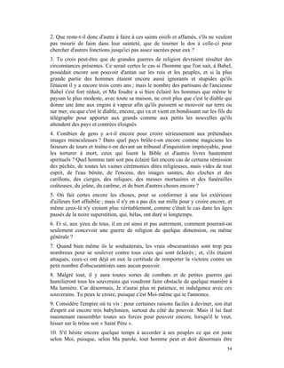 2. Que reste-t-il donc d'autre à faire à ces saints oisifs et affamés, s'ils ne veulent
pas mourir de faim dans leur sainteté, que de tourner le dos à celle-ci pour
chercher d'autres fonctions jusqu'ici pas assez sacrées pour eux ?
3. Tu crois peut-être que de grandes guerres de religion devraient résulter des
circonstances présentes. Ce serait certes le cas si l'homme que l'on sait, à Babel,
possédait encore son pouvoir d'antan sur les rois et les peuples, et si la plus
grande partie des hommes étaient encore aussi ignorants et stupides qu'ils
l'étaient il y a encore trois cents ans ; mais le nombre des partisans de l'ancienne
Babel s'est fort réduit, et Ma foudre a si bien éclairé les hommes que même le
paysan le plus modeste, avec toute sa maison, ne croit plus que c'est le diable qui
donne une âme aux engins à vapeur afin qu'ils puissent se mouvoir sur terre ou
sur mer, ou que c'est le diable, encore, qui va et vient en bondissant sur les fils du
télégraphe pour apporter aux grands comme aux petits les nouvelles qu'ils
attendent des pays et contrées éloignés.
4. Combien de gens y a-t-il encore pour croire sérieusement aux prétendues
images miraculeuses ? Dans quel pays brûle-t-on encore comme magiciens les
faiseurs de tours et traîne-t-on devant un tribunal d'inquisition impitoyable, pour
les torturer à mort, ceux qui lisent la Bible et d'autres livres hautement
spirituels ? Quel homme tant soit peu éclairé fait encore cas de certaine rémission
des péchés, de toutes les vaines cérémonies dites religieuses, mais vides de tout
esprit, de l'eau bénite, de l'encens, des images saintes, des cloches et des
carillons, des cierges, des reliques, des messes mortuaires et des funérailles
coûteuses, du jeûne, du carême, et de bien d'autres choses encore ?
5. On fait certes encore les choses, pour se conformer à une loi extérieure
d'ailleurs fort affaiblie ; mais il n'y en a pas dix sur mille pour y croire encore, et
même ceux-là n'y croient plus véritablement, comme c'était le cas dans les âges
passés de la noire superstition, qui, hélas, ont duré si longtemps.
6. Et si, aux yeux de tous, il en est ainsi et pas autrement, comment pourrait-on
seulement concevoir une guerre de religion de quelque dimension, ou même
générale ?
7. Quand bien même ils le souhaiterais, les vrais obscurantistes sont trop peu
nombreux pour se soulever contre tous ceux qui sont éclairés ; et, s'ils étaient
attaqués, ceux-ci ont déjà en eux la certitude de remporter la victoire contre un
petit nombre d'obscurantistes sans aucun pouvoir.
8. Malgré tout, il y aura toutes sortes de combats et de petites guerres qui
humilieront tous les souverains qui voudront faire obstacle de quelque manière à
Ma lumière. Car désormais, Je n'aurai plus ni patience, ni indulgence avec ces
souverains. Tu peux le croire, puisque c'est Moi-même qui te l'annonce.
9. Considère l'empire où tu vis : pour certaines raisons faciles à deviner, son état
d'esprit est encore très babylonien, surtout du côté du pouvoir. Mais il lui faut
maintenant rassembler toutes ses forces pour pouvoir encore, lorsqu'il le veut,
hisser sur le trône son « Saint Père ».
10. S'il hésite encore quelque temps à accorder à ses peuples ce qui est juste
selon Moi, puisque, selon Ma parole, tout homme peut et doit désormais être
                                                                                    54
 