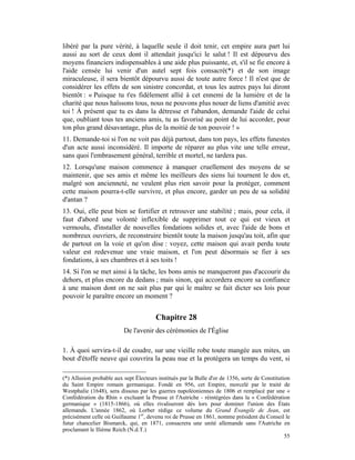 libéré par la pure vérité, à laquelle seule il doit tenir, cet empire aura part lui
aussi au sort de ceux dont il attendait jusqu'ici le salut ! Il est dépourvu des
moyens financiers indispensables à une aide plus puissante, et, s'il se fie encore à
l'aide censée lui venir d'un autel sept fois consacré(*) et de son image
miraculeuse, il sera bientôt dépourvu aussi de toute autre force ! Il n'est que de
considérer les effets de son sinistre concordat, et tous les autres pays lui diront
bientôt : « Puisque tu t'es fidèlement allié à cet ennemi de la lumière et de la
charité que nous haïssons tous, nous ne pouvons plus nouer de liens d'amitié avec
toi ! À présent que tu es dans la détresse et l'abandon, demande l'aide de celui
que, oubliant tous tes anciens amis, tu as favorisé au point de lui accorder, pour
ton plus grand désavantage, plus de la moitié de ton pouvoir ! »
11. Demande-toi si l'on ne voit pas déjà partout, dans ton pays, les effets funestes
d'un acte aussi inconsidéré. Il importe de réparer au plus vite une telle erreur,
sans quoi l'embrasement général, terrible et mortel, ne tardera pas.
12. Lorsqu'une maison commence à manquer cruellement des moyens de se
maintenir, que ses amis et même les meilleurs des siens lui tournent le dos et,
malgré son ancienneté, ne veulent plus rien savoir pour la protéger, comment
cette maison pourra-t-elle survivre, et plus encore, garder un peu de sa solidité
d'antan ?
13. Oui, elle peut bien se fortifier et retrouver une stabilité ; mais, pour cela, il
faut d'abord une volonté inflexible de supprimer tout ce qui est vieux et
vermoulu, d'installer de nouvelles fondations solides et, avec l'aide de bons et
nombreux ouvriers, de reconstruire bientôt toute la maison jusqu'au toit, afin que
de partout on la voie et qu'on dise : voyez, cette maison qui avait perdu toute
valeur est redevenue une vraie maison, et l'on peut désormais se fier à ses
fondations, à ses chambres et à ses toits !
14. Si l'on se met ainsi à la tâche, les bons amis ne manqueront pas d'accourir du
dehors, et plus encore du dedans ; mais sinon, qui accordera encore sa confiance
à une maison dont on ne sait plus par qui le maître se fait dicter ses lois pour
pouvoir le paraître encore un moment ?


                                        Chapitre 28
                          De l'avenir des cérémonies de I'Église

1. À quoi servira-t-il de coudre, sur une vieille robe toute mangée aux mites, un
bout d'étoffe neuve qui couvrira la peau nue et la protégera un temps du vent, si

(*) Allusion probable aux sept Électeurs institués par la Bulle d'or de 1356, sorte de Constitution
du Saint Empire romain germanique. Fondé en 956, cet Empire, morcelé par le traité de
Westphalie (1648), sera dissous par les guerres napoléoniennes de 1806 et remplacé par une «
Confédération du Rhin » excluant la Prusse et l'Autriche - réintégrées dans la « Confédération
germanique » (1815-1866), où elles rivaliseront dès lors pour dominer l'union des États
allemands. L'année 1862, où Lorber rédige ce volume du Grand Évangile de Jean, est
précisément celle où Guillaume 1er, devenu roi de Prusse en 1861, nomme président du Conseil le
futur chancelier Bismarck, qui, en 1871, consacrera une unité allemande sans l'Autriche en
proclamant le IIième Reich (N.d.T.)
                                                                                                 55
 